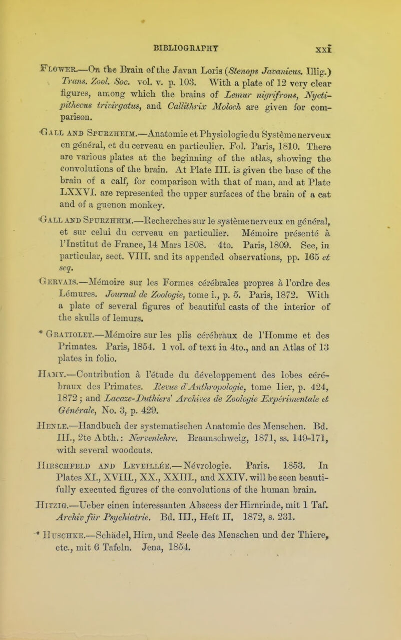 Flo wer.—On tTae Brain of the Javan Loris (Stenojis Jamnictis, Illig.) Trans. Zool. Soc. vol. v. p. 103. With a plate of 12 very clear figures, among which the brains of Lemur nup-ifrom, Nycti- inthec-as trivirgatus, and Callithrix Moloch are given for com- parison. •Gall and Spuezheim.—Anatomieet Physiologic duSystemenerveux en g(5nt5ral, et du cerveau en particulier. Fol. Paris, 1810. There are vaa-ious plates at the beginning of the atlas, showing the convolutions of the brain. At Plate III. is given the base of the brain of a calf, for comparison with that of man, and at Plate LXXVI. are represented the upper surfaces of the brain of a cat and of a guenon monkey. •Gall xsn Sptjezheim.—Eecherches sur le systemenerveux en g^n^ral, et sur celui du cerveau en particidier. M^moire present6 a rinstitut de France, 14 Mars 1808. 4to. Paris, 1809. See, in particular, sect. VIII. and its appended observations, pp. 165 et scq. Gervais.—M(5moire sur les Formes cerebrales propres a I'ordre des Lemures. Journal de Zoologie, tome i., p. 5. Paris, 1872. With a plate of several figures of beautiful casts of the interior of the skulls of lemurs. * Gratiolet.—Memoire sur les plis cer(5braux de I'Homme et des Primates. Paris, 1854. 1 vol. of text in 4to., and an Atlas of 13 plates in folio, IIajit.—Contribution a I'etude du developpement des lobes eere- braux des Primates. lievue d'Anthropologie, tome lier, p. 424, 1872; and Lacaze-Dtdhiers' Archives de Zoologie Experimentale et Generale, No. 3, p. 429. JIenle.—Handbuch der systematischen Anatomie des ^Menschen. Bd. III., 2te Abth.: Nervcnlehre. Braunschweig, 1871, ss. 149-171, with several woodcuts. IIiRSCHFELD AND Leveill£e.— N(5vrologie. Paris. 1853. In Plates XI., XVIII., XX., XXIIL, and XXIV. will be seen beauti- fully executed figures of the convolutions of the human brain. IIirziG.—Ueber einen interessanten Abscess der Hirnrinde, mit 1 Taf. Archivfiir Psychiatric. Bd. III., Heft II. 1872, s. 231. * IluscHKE.—Schiidel, Hirn, und Seele des Menschen und der Thiere, etc., mit 6 Tafeln. Jena, 1854.