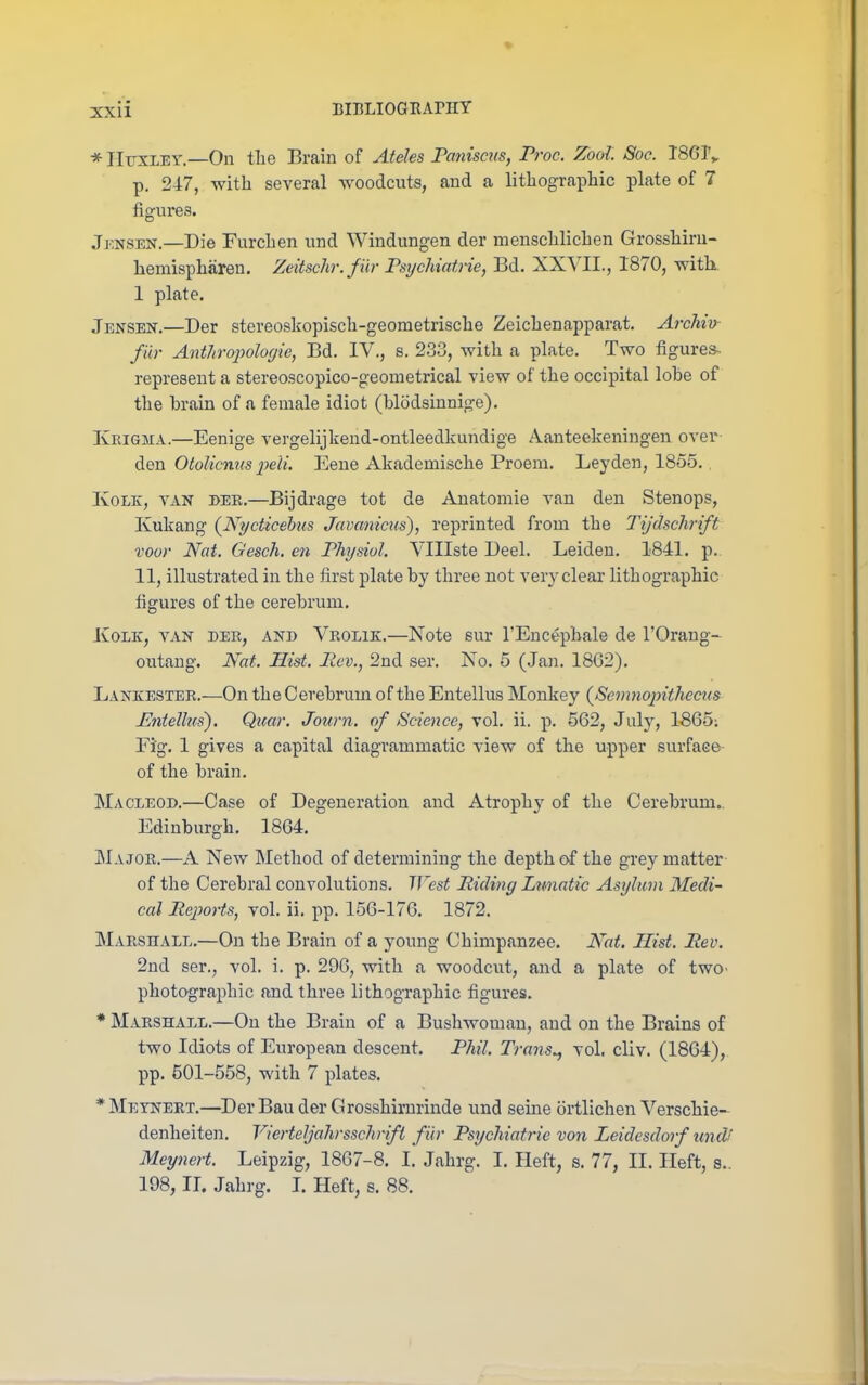 * IIuxLEY.—On tlie Brain of Ateles Paniscus, Proc. Zool Soe. 1801^ p. 247, with several woodcuts, and a lithographic plate of 7 figures. Jj-.NSEN.—Die Furchen und Windungen der menschlichen Grosshiru- hemispharen. Zeitschr.filr Psychiatric, Bd. XXVII., 1870, with 1 plate. Jensen.—Der stereoskopisch-geometriscbe Zeichenapparat. Archiv fur Anthropolofjie, Bd. IV., s. 2.33, with a plate. Two figures- represent a stereoscopico-geonietrical view of the occipital lobe of the brain of a female idiot (blodsinnige). Krigma.—Eenige vergelijkend-ontleedkundige Aanteelieningen over den Otolicmis ]jeli. Eene Akademische Proem. Leyden, 1855.. KoLK, VAN BEE.—Bijdrage tot de Anatomic van den Stenops, Kukang {Nycticehus Javanicus), reprinted from the Tijdschrift voor Nat. Gesch. en Physiol. Vlllste Deel. Leiden. 1841. p. 11, illustrated in the first plate by three not very clear lithographic figures of the cerebrum. JCoLK, VAN DER, AND Vrolik.—Note sur I'Encepbale de I'Orang- outang. Nat. Hist, Rev., 2nd ser. No. 5 (Jan. 1862). Lankester.—On the Cerebrum of the Entellus Monkey {Semnopithecus Mitellus). Qicar. Journ. of Science, vol. ii. p. 562, July, 1865; Fig. 1 gives a capital diagrammatic view of the upper surface of the brain. Macleod.—Case of Degeneration and Atrophy of the Cerebrum.. Edinburgh. 1864. JMajor.—A New Method of determining the depth of the grey matter of the Cerebral convolutions. West Riding Lnnatic Asylum Medi- cal Rejwrts, vol. ii. pp. 156-176. 1872. Marshall.—On the Brain of a young Chimpanzee. Nat. Hist. Rev. 2nd ser., vol. i. p. 290, with a woodcut, and a plate of two> photographic and three lithographic figures. * Marshall.—On the Brain of a Bushwoman, and on the Brains of two Idiots of European descent. Phil. Trans., vol. cliv. (1864), pp. 501-558, with 7 plates. *Meyneet.—DerBauderGrosshimrinde und seine ortlichen Verscbie- denheiten. Vierteljahrsschrifi fir Psychiatric von Leidesdorf und! Meynert. Leipzig, 1867-8. I. Jabrg. I. Heft, s. 77, II. Heft, s.. 198, II. Jahrg. I. Heft, s. 88.