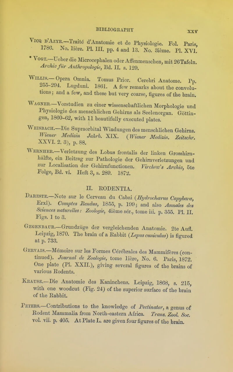 XXV ViCQ D'AzYK.—Traite d'Anatomie et de Physiologie. Fol. Paris, 178G. No. liere. PI. III. pp. 4 and 13. No. 3ieme. PI. XVl! • VoGT.—Ueber die Microceplialen oder Affenmeuscben, mit 26Tafeln. Archil) fiir Anthropologie, 13d. II. s. 129. Willis.—Opera Omnia. Tomus Prior. Cerebri Anatome. Pp. 255-294. Lugduni. 1861. A few remarks about tbe convolu- tions ; and a few, and these but very coarse, figures of tbe brain. Wagner.—Vorstudien zu einer wissenscbaftlicben Morpbologie und Pbysiologie des menscblichen Gehirns als Seelenorgan, Gottin- gen, 1860-02, with 11 beautifully executed plates. Weisbach.—Die Supraorbital Winduugen des meuschlichen Gehirns. Wiener Medizin Jahrh. XIX. {Wieiter Medizin. Zeitschr. XXVI. 2. 3}, p. 88. Wernhee.-Verletzung des Lobus frontalis der linken Grosshirn- hiilfte, ein Beitrag zur Pathologie der Gehirnverletzungen und zur Localisation der Gehirnfimctionen. Virchoivs Archiv, 5te Folge, Bd. vi. Heft 3, s. 289. 1872. n. EODENTIA. Daeeste.—Note sur le Cerveau du Cabai {IIydroch(srus Capyhara, Erxl). Comptcs Bemlus, 1855, p. 199; and also Annales des Sciences nattcrelles: Zooloyie, 4ieme ser., tome iii. p. 355. PI II Figs. 1 to 3. Gegenbaur.—Gruudziige der vergleicheuden Anatomie. 2te Aufl. Leipzig, 1870. The brain of a Babbit {Lepus cuniculus) is figured at p. 733. CJervais.—Memoire sur les Formes Cerebrales des Mammiferes (con- tinued). Journal de Zooloyie, tome liere. No, 6. Paris, 1872. One plate (PL XXII.), giving several figures of the brains of various Bodents. Kratjse.—Die Anatomie des Kanincheus. Leipzig, 1868, s. 215, with one woodcut (Fig. 24) of the superior surface of the brain of the Babbit. Peters.—Contributions to the knowledge of Pectinator, a genus of Bodent Mammalia from North-eastern Africa. Trans. Zool. Soc. vol. vii. p. 405. At Plate L. are given four figures of the brain.