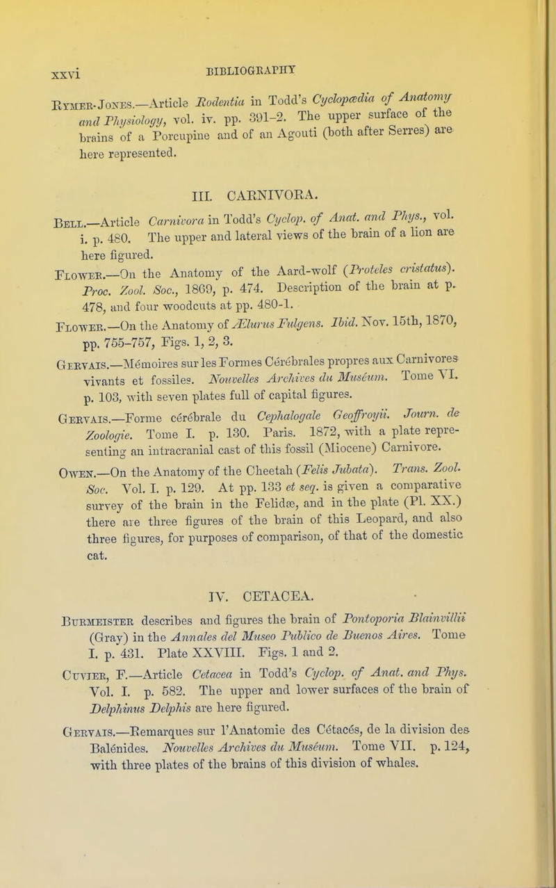 EYMER-JoNES.-Article Rodentia in Todd's Cychp<,dia of Anatonvj andrhysiohcjy, vol. iv. pp. 391-2. The upper surface of tlie brains of a Porcupine and of an Agouti (both after Serres) are here represented. nr. CAENIVORA. Belx.—Article Camivora in Todd's Cyclop, of Anat. and Phys., vol. i. p. 480. The upper and lateral views of the brain of a lion are here figured. Floavee.—On the Anatomy of the Aard-wolf {Frotdes crisiatus). Proc. Zool. Soc, 1869, p. 474. Description of the brain at p. 478, and four woodcuts at pp. 480-1. Flowee.—On the Anatomy of yElurus Ftdyens. Ihid. Nov. 15th, 1870, pp. 755-757, Fig-s. 1, 2, 3. Geevais.—Memoires surles Formes Cerebrales propres aux Carnivores vivants et fossiles. Kouvelles Archives da Museum. Tome ^ I. p. 103, with seven plates full of capital figures. Geevais.—Forme cerebrale du Cephaloycde Geofroyii. Journ. de Zoologie. Tome I. p. 130. Paris. 1872, with a plate repre- senting an intracranial cast of this fossil (Miocene) Carnivore. Owen.—On the Anatomy of the Cheetah {FeUs Jtdiatd). Trans. Zool Soc. Vol. I. p. 129. At pp. 133 et seq. is given a comparative survey of the brain in the Felidee, and in the plate (PI. XX.) there are three figures of the brain of this Leopard, and also three figures, for purposes of comparison, of that of the domestic cat. TV. CETACEA. Bitemeister describes and figures the brain of Pontoporia BlttinvilHi (Gray) in the Annales del Mnseo Ptiblico de Buenos Aires. Tome I. p. 431. Plate XXVIII. Figs. 1 and 2. CuviEE, F.—Article Cetacea in Todd's Ctjclop. of Anat. and Phys. Vol. I. p. 582. The upper and lower surfaces of the brain of Belphinus Dclphis are here figured. Geevais.—Eemarques sur I'Anatomie des Cetac^s, de la division des Balenides. Nouvelks Archives du Museum. Tome VII. p. 124, ■with three plates of the brains of this division of whales.