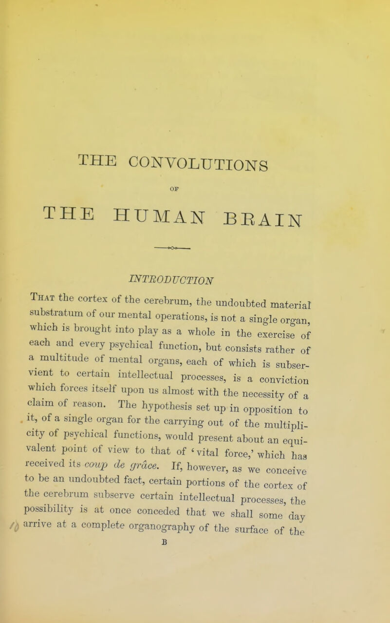 THE CONVOLUTIONS OF THE HUMAN BEAIN INTRODUCTION That the cortex of the cerebrum, the undoubted material substratum of our mental operations, is not a single organ which is brought into play as a whole in the exercise of each and every psychical function, but consists rather of a multitude of mental organs, each of which is subser- vient to certain intellectual processes, is a conviction which forces itself upon us almost with the necessity of a claim of reason. The hypothesis set up in opposition to . It, of a single organ for the carrying out of the multipli- city of psychical functions, would present about an equi- valent point of view to that of ' vital force,' which has received its coup de grace. If, however, as we conceive to be an undoubted fact, certain portions of the cortex of the cerebrum subserve certain intellectual processes, the possibility is at once conceded that we shall some day 's arrive at a complete organography of the surface of the