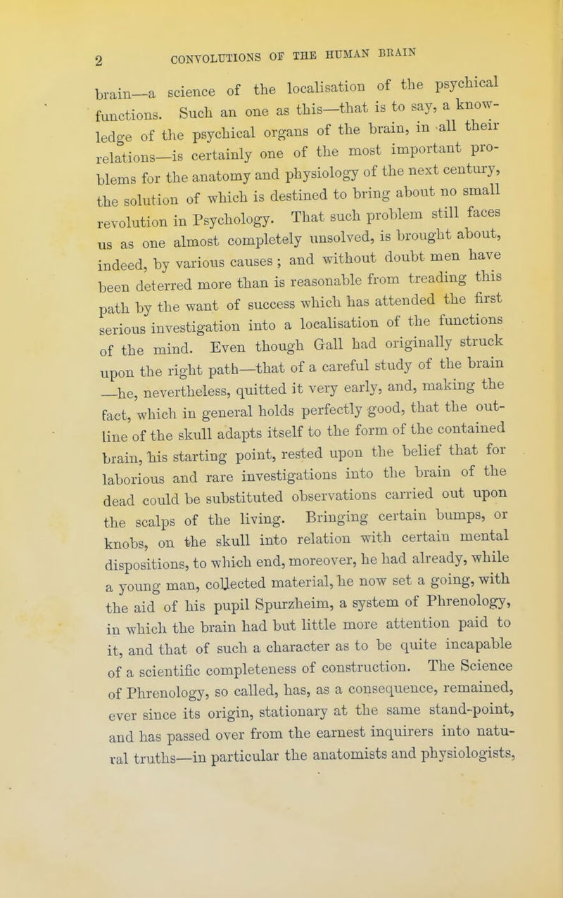 brain-a science of the localisation of the psychical functions. Such an one as this-that is to say, a know- ledge of the psychical organs of the brain, m all their relations-is certainly one of the most important pro- blems for the anatomy and physiology of the next century, the solution of which is destined to bring about no small revolution in Psychology. That such problem still faces us as one almost completely unsolved, is brought about, indeed, by various causes ; and without doubt men have been deterred more than is reasonable from treading this path by the want of success which has attended the first serious investigation into a localisation of the functions of the mind. Even though Gall had originally struck upon the right path-that of a careful study of the brain —he, nevertheless, quitted it very early, and, making the fact, which in general holds perfectly good, that the out- line of the skull adapts itself to the form of the contained brain, his starting point, rested upon the belief that for laborious and rare investigations into the brain of the dead could be substituted observations carried out upon the scalps of the living. Bringing certain bumps, or knobs, on the skull into relation with certain mental dispositions, to which end, moreover, he had already, while a young man, coUected material, he now set a going, with the aid of his pupil Spurzheim, a system of Phrenology, in which the brain had but little more attention paid to it, and that of such a character as to be quite incapable of a scientific completeness of construction. The Science of Phrenology, so called, has, as a consequence, remained, ever since its origin, stationary at the same stand-point, and has passed over from the earnest inquirers into natu- ral truths—in particular the anatomists and physiologists,