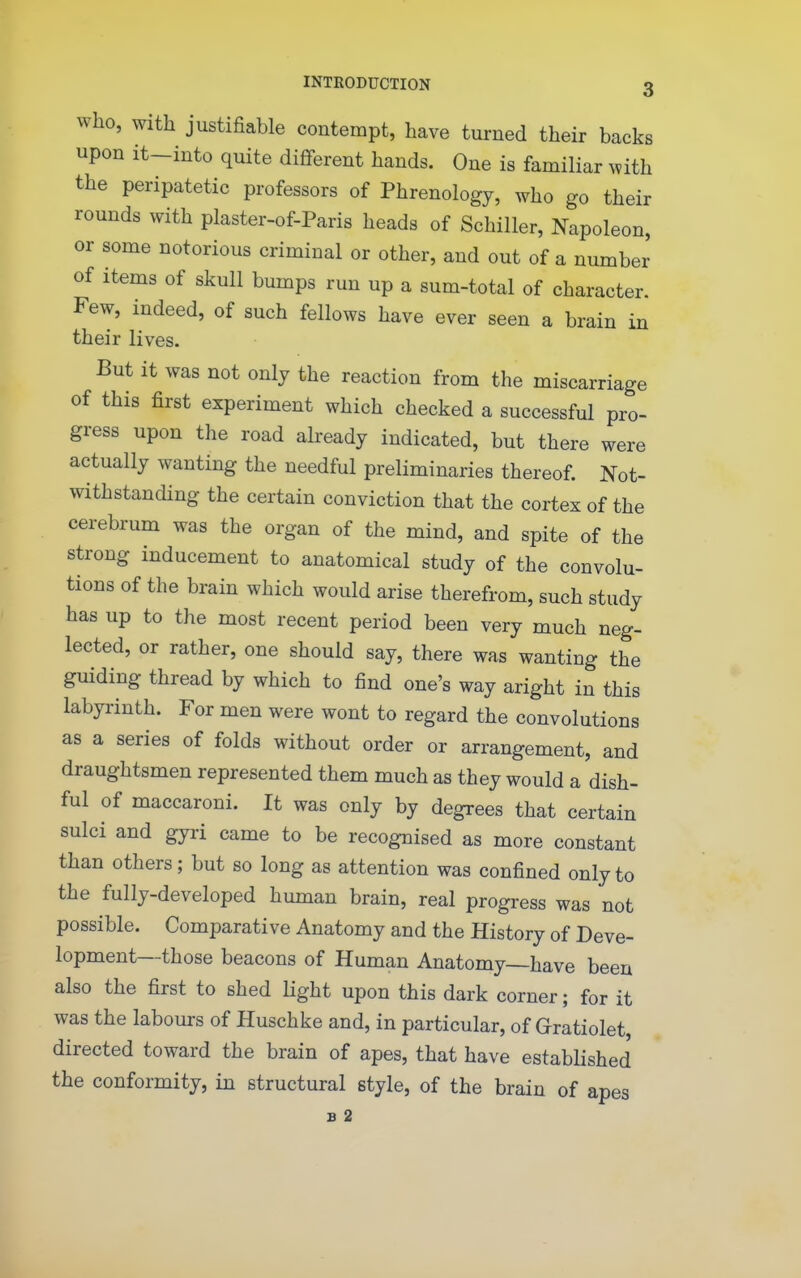 Who, with justifiable contempt, have turned their backs upon it-into quite different hands. One is familiar with the peripatetic professors of Phrenology, who go their rounds with plaster-of-Paris heads of Schiller, Napoleon, or some notorious criminal or other, and out of a number of items of skull bumps run up a sum-total of character. Few, indeed, of such fellows have ever seen a brain in their lives. But it was not only the reaction from the miscarriage of this first experiment which checked a successful pro- gress upon the road already indicated, but there were actually wanting the needful preliminaries thereof. Not- withstanding the certain conviction that the cortex of the cerebrum was the organ of the mind, and spite of the strong inducement to anatomical study of the convolu- tions of the brain which would arise therefrom, such study has up to the most recent period been very much neg- lected, or rather, one should say, there was wanting the guiding thread by which to find one's way aright in this labyrinth. For men were wont to regard the convolutions as a series of folds without order or arrangement, and draughtsmen represented them much as they would a dish- ful of maccaroni. It was only by degrees that certain sulci and gyri came to be recognised as more constant than others; but so long as attention was confined only to the fully-developed human brain, real progress was not possible. Comparative Anatomy and the History of Deve- lopment—those beacons of Human Anatomy—have been also the first to shed light upon this dark corner; for it was the labours of Huschke and, in particular, of Gratiolet, directed toward the brain of apes, that have established the conformity, in structural style, of the brain of apes