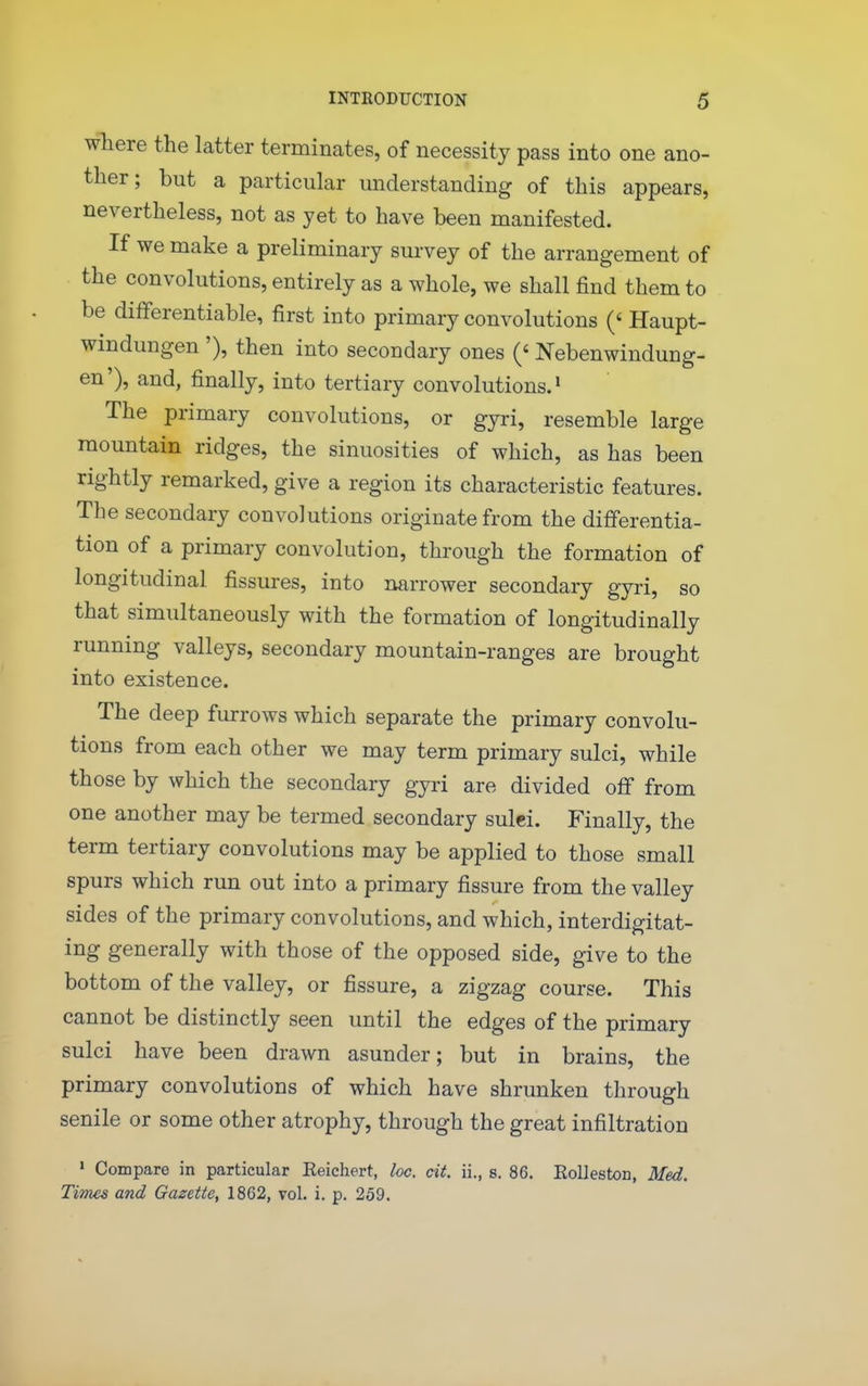 where the latter terminates, of necessity pass into one ano- ther; but a particular understanding of this appears, nevertheless, not as yet to have been manifested. If we make a preliminary survey of the arrangement of the convolutions, entirely as a whole, we shall find them to be differentiable, first into primary convolutions (' Haupt- windungen '), then into secondary ones (' Nebenwindung- en'), and, finally, into tertiary convolutions.' The primary convolutions, or gyri, resemble large mountain ridges, the sinuosities of which, as has been rightly remarked, give a region its characteristic features. The secondary convolutions originate from the differentia- tion of a primary convolution, through the formation of longitudinal fissures, into narrower secondary gyri, so that simultaneously with the formation of longitudinally running valleys, secondary mountain-ranges are brought into existence. The deep furrows which separate the primary convolu- tions from each other we may term primary sulci, while those by which the secondary gyri are divided off from one another may be termed secondary sulci. Finally, the term tertiary convolutions may be applied to those small spurs which run out into a primary fissure from the valley sides of the primary convolutions, and which, interdigitat- ing generally with those of the opposed side, give to the bottom of the valley, or fissure, a zigzag course. This cannot be distinctly seen until the edges of the primary sulci have been drawn asunder; but in brains, the primary convolutions of which have shrunken through senile or some other atrophy, through the great infiltration ' Compare in particular Reichert, he. cit. ii., s. 86. Eolleston, Med. Times and Gazette, 1862, vol. i. p. 259.