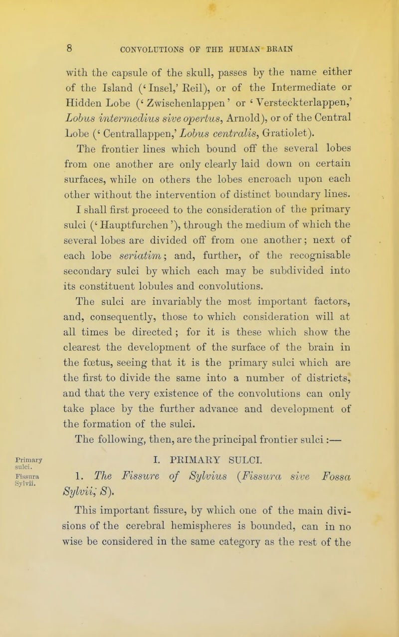 with the capsule of the skull, passes by the name either of the Island (' Insel,' Eeil), or of the Intermediate or Hidden Lobe (' Zwischenlappen' or ' Versteckterlappen,' Lobus intermedins sive opertus, Arnold), or of the Central Lobe (' Centrallappen,' Lobus centralis, Gratiolet). The frontier lines which bound off the several lobes from one another are only clearly laid down on certain surfaces, while on others the lobes encroach upon each other without the intervention of distinct boundary lines. I shall first proceed to the consideration of the primary sulci (' Hauptfurchen'), through the medium of which the several lobes are divided off from one another; next of each lobe seriatim; and, further, of the recognisable secondary sulci by which eacli may be subdivided into its constituent lobules and convolutions. The sulci are invariably the most important factors, and, consequently, those to which consideration will at all times be directed ; for it is these which show the clearest the development of the surface of the brain in the foetus, seeing that it is the primary sulci which are the first to divide the same into a number of districts, and that the very existence of the convolutions can only take place by the further advance and development of the formation of the sulci. The following, then, are the principal frontier sulci:— Primary I. PRIMARY SULCI. sulci. Fissurii 1. The Fissure of Sylvius (Fissura sive Fossa Sylvii. _ J J \ Sylviij 8). This important fissure, by which one of the main divi- sions of the cerebral hemispheres is bounded, can in no wise be considered in the same category as the rest of the