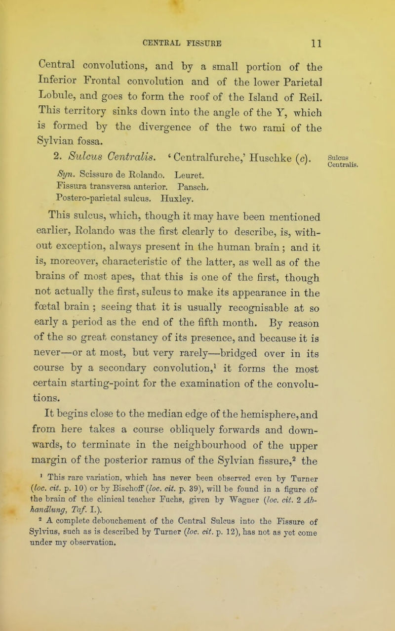 Central convolutions, and by a small portion of the Inferior Frontal convolution and of the lower Parietal Lobule, and goes to form the roof of the Island of Eeil. This territory sinks down into the angle of the Y, which is formed by the divergence of the two rami of the Sylvian fossa. 2. Sulcus Centralis. ' Centralfurche,'Huschke (c). sulcus ^ ' Centralis. Sijn. Scissure de Rolando. Leuret. Fissiira transversa {interior. Pansch, Postero-parietal sulcus. Huxley. This sulcus, which, though it may have been mentioned earlier, Rolando was the first clearly to describe, is, with- out exception, always present in the human brain; and it is, moreover, characteristic of the latter, as well as of the brains of most apes, that this is one of the first, though not actually the first, sulcus to make its appearance in the foetal brain ; seeing that it is usually recognisable at so early a period as the end of the fifth month. By reason of the so great constancy of its presence, and because it is never—or at most, but very rarely—bridged over in its course by a secondary convolution,' it forms the most certain starting-point for the examination of the convolu- tions. It begins close to the median edge of the hemisphere, and from here takes a course obliquely forwards and down- wards, to terminate in the neighbourhood of the upper margin of the posterior ramus of the Sylvian fissure,'^ the ' This rare variation, which has never been observed even by Turner (loc. cit. p. 10) or by Bischoff {loc. cit. p. 39), will be found in a figure of the brain of the clinical teacher Fuchs, given by Wagner {Joe. cit. 2 Ah- handlung, Taf. I.). * A complete debouchement of the Central Sulcus into the Fissure of Sylvius, such as is described by Turner {loc. cit. p. 12), has not as yet come under my observation.