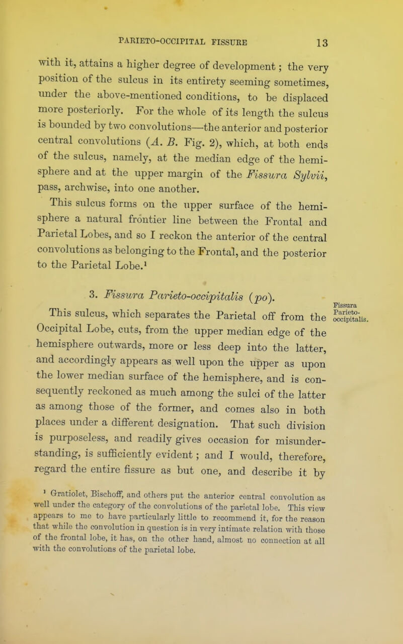 with it, attains a higher degree of development; the very position of the sulcus in its entirety seeming sometimes, under the above-mentioned conditions, to be displaced more posteriorly. For the whole of its length the sulcus is bounded by two convolutions—the anterior and posterior central convolutions {A. B. Fig. 2), which, at both ends of the sulcus, namely, at the median edge of the hemi- sphere and at the upper margin of the Fissura Sylvii, pass, archwise, into one another. This sulcus forms on the upper surface of the hemi- sphere a natural frontier line between the Frontal and Parietal Lobes, and so I reckon the anterior of the central convolutions as belonging to the Frontal, and the posterior to the Parietal Lobe.' « 3. Fissura Parieto-ocdpitalis (po). This sulcus, which separates the Parietal off from the Sfak. Occipital Lobe, cuts, from the upper median edge of the hemisphere outwards, more or less deep into the latter, and accordingly appears as well upon the upper as upon the lower median surface of the hemisphere, and is con- sequently reckoned as much among the sulci of the latter as among those of the former, and comes also in both places under a different designation. That such division is purposeless, and readily gives occasion for misunder- standing, is sufficiently evident; and I would, therefore, regard the entire fissure as but one, and describe it by ' Gratiolet, Bischoff, and others put the anterior central convolution as well under the category of the couTOlutions of the parietal lobe. This view appears^ to me to have particularly little to recommend it, for the reason that while the convolution in question is in very intimate relation with those of the frontal lobe, it has, on the other ha;nd, almost no connection at all with the convolutions of the parietal lobe. Fissura