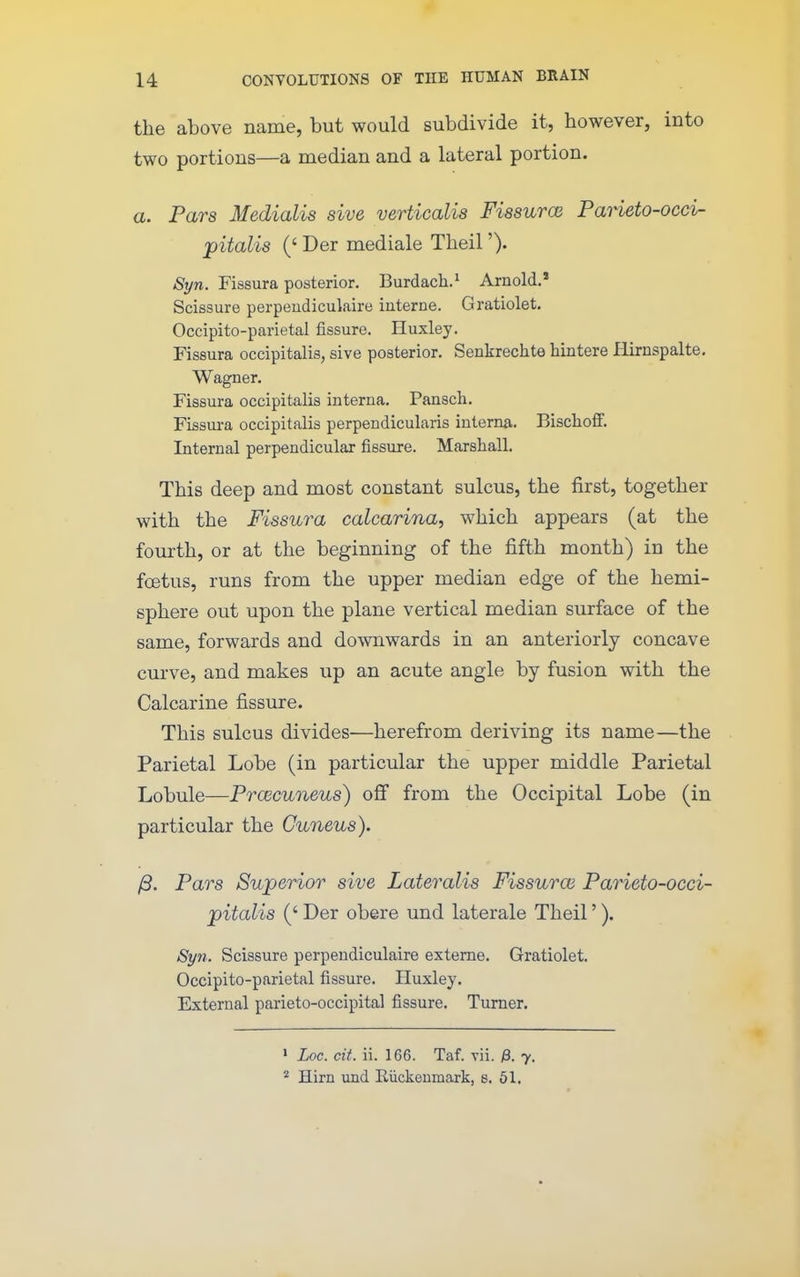 the above name, but would subdivide it, however, into two portions—a median and a lateral portion. a. Pars Medialis sive verticalis Fissurce PaHeto-occi- pitalis (' Der mediale Theil'). Syn. Fissura posterior. Burdach.^ Arnold.* Scissure perpendiculaire interne. Gratiolet. Occipito-parietal fissure. Huxley. Fissura occipitalis, sive posterior. Senkrechte hintere liirnspalte. Wagner. Fissura occipitalis interna. Pansch. Fissui-a occipitalis perpendicularis interna. Bischoff. Internal perpendicular fissure. Marshall. This deep and most constant sulcus, the first, together with the Fissura calcarina, which appears (at the fom-th, or at the beginning of the fifth month) in the fcetus, runs from the upper median edge of the hemi- sphere out upon the plane vertical median surface of the same, forwards and downwards in an anteriorly concave curve, and makes up an acute angle by fusion with the Calcarine fissure. This sulcus divides—herefrom deriving its name—the Parietal Lobe (in particular the upper middle Parietal Lobule—Prcecuneus) off from the Occipital Lobe (in particular the Cuneus). /3. Pars Sujperiw sive Lateralis Fissuroi Parieto-occi- pitalis (' Der obere und laterale Theil'). Syn. Scissure perpendiculaire exteme. Gratiolet, Occipito-parietal fissure. Huxley. External parieto-occipital fissure. Turner. ' Loc. cit. ii. 166. Taf. vii. ;8. 7. * Him und Eiickeumark, 8. 61.