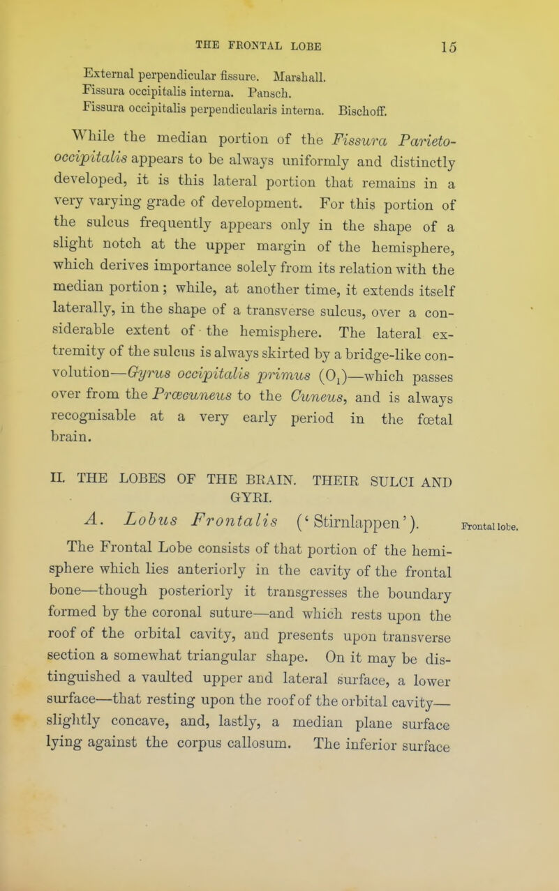 External perpendicular fissure. Marshall. Fissura occipitalis interna. Panach. Fissura occipitalis perpendicularis interna. Bischoff. While the median portion of the Fissura Parieto- occipitalis appears to be always uniformly and distinctly developed, it is this lateral portion that remains in a very varying grade of development. For this portion of the sulcus frequently appears only in the shape of a slight notch at the upper margin of the hemisphere, which derives importance solely from its relation with the median portion ; while, at another time, it extends itself laterally, in the shape of a transverse sulcus, over a con- siderable extent of the hemisphere. The lateral ex- tremity of the sulcus is always skirted by a bridge-like con- volution—G^7W,s occipitaUs primus (Oj)—which passes over from the Prcecuneus to the Cuneus, and is always recognisable at a very early period in tlie foetal brain. II. THE LOBES OF THE BEAIN. THEIR SULCI AND GYRI. A. Lohus Frontalis ('Stirnlappen'). The Frontal Lobe consists of that portion of the hemi- sphere which lies anteriorly in the cavity of the frontal bone—though posteriorly it transgresses the boundary formed by the coronal suture—and which rests upon the roof of the orbital cavity, and presents upon transverse section a somewhat triangular shape. On it may be dis- tinguished a vaulted upper and lateral surface, a lower surface—that resting upon the roof of the orbital cavity sliglitly concave, and, lastly, a median plane surface lying against the corpus callosum. The inferior surface