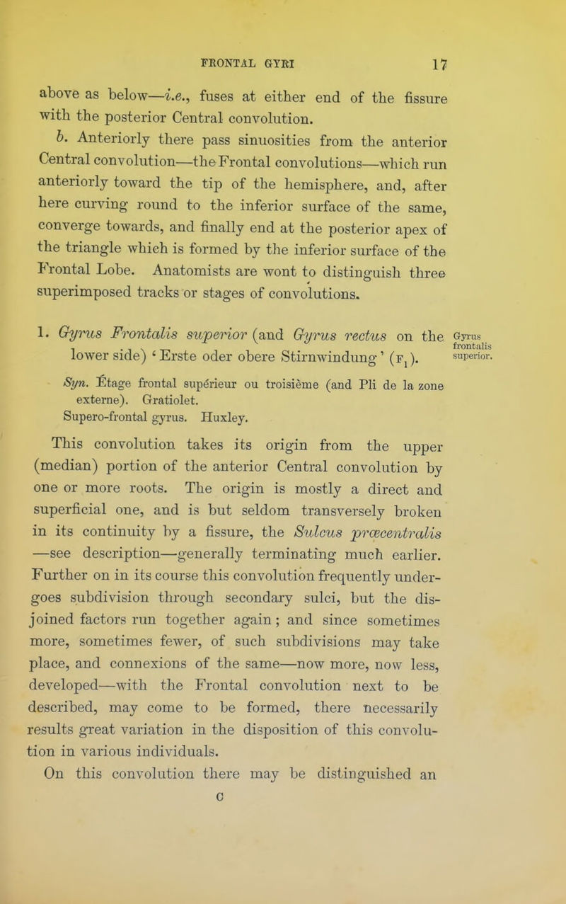 above as below—i.e., fuses at either end of the fissure with the posterior Central convolution. b. Anteriorly there pass sinuosities from the anterior Central convolution—the Frontal convolutions—which run anteriorly toward the tip of the hemisphere, and, after here curving round to the inferior surface of the same, converge towards, and finally end at the posterior apex of the triangle which is formed by the inferior surface of the Frontal Lobe. Anatomists are wont to distinguish three superimposed tracks or stages of convolutions. 1. Gyrus Frontalis superior (and Gyrus rectus on the Gyrus 1 . , ^ frontalis lower Side) 'Erste oder obere Stirnwindung' (Fj). superior. Syn, Etage frontal sup(5rieur ou troisieme (and Pli de la zone externe). Gratiolet. Supero-frontal gyrus. Huxley. This convolution takes its origin from the upper (median) portion of the anterior Central convolution by one or more roots. The origin is mostly a direct and superficial one, and is but seldom transversely broken in its continuity by a fissure, the Sulcus prcecentralis —see description—generally terminating much earlier. Further on in its course this convolution frequently under- goes subdivision through secondary sulci, but the dis- joined factors run together again; and since sometimes more, sometimes fewer, of such subdivisions may take place, and connexions of the same—now more, now less, developed—with the Frontal convolution next to be described, may come to be formed, there necessarily results great variation in the disposition of this convolu- tion in various individuals. On this convolution there may be distinguished an c