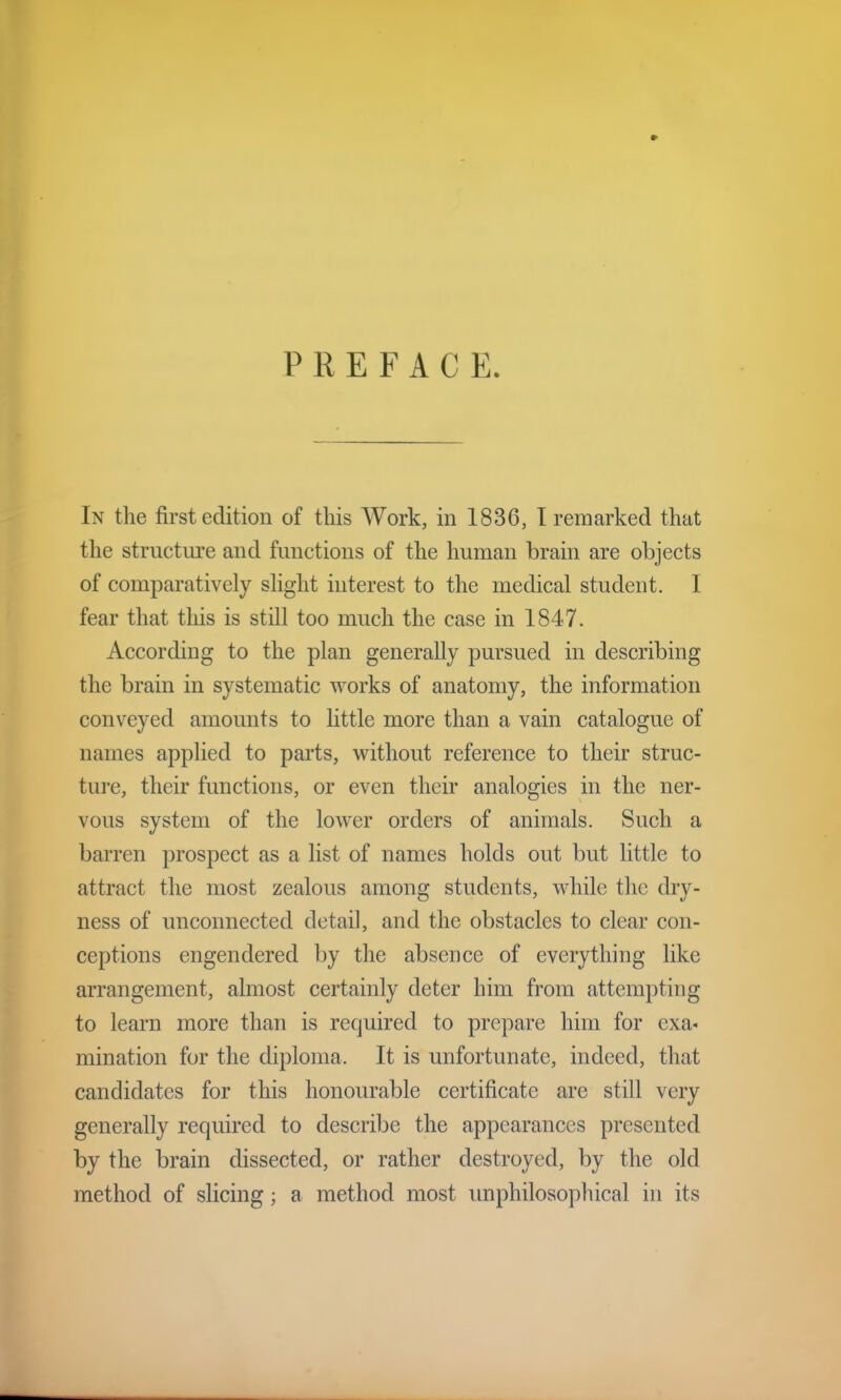 PREFACE. In the first edition of this Work, in 1836, I remarked that the structure and functions of the human brain are objects of comparatively slight interest to the medical student. I fear that tins is still too much the case in 1847. According to the plan generally pursued in describing the brain in systematic works of anatomy, the information conveyed amounts to little more than a vain catalogue of names applied to parts, without reference to their struc- ture, their functions, or even their analogies in the ner- vous system of the lower orders of animals. Such a barren prospect as a list of names holds out but little to attract the most zealous among students, while the dry- ness of unconnected detail, and the obstacles to clear con- ceptions engendered by the absence of everything like arrangement, almost certainly deter him from attempting to learn more than is required to prepare him for exa* ruination for the diploma. It is unfortunate, indeed, that candidates for this honourable certificate are still very generally required to describe the appearances presented by the brain dissected, or rather destroyed, by the old method of slicing; a method most unphilosophical in its