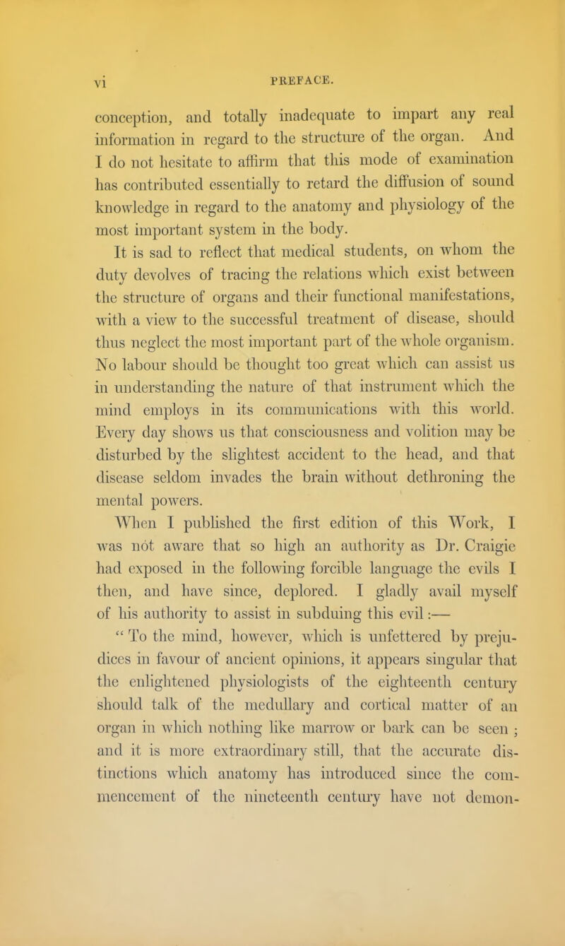 conception, and totally inadequate to impart any real information in regard to the structure of the organ. And I do not hesitate to affirm that this mode of examination has contributed essentially to retard the diffusion of sound knowledge in regard to the anatomy and physiology of the most important system in the body. It is sad to reflect that medical students, on whom the duty devolves of tracing the relations which exist between the structure of organs and their functional manifestations, with a view to the successful treatment of disease, should thus neglect the most important part of the whole organism. No labour should be thought too great which can assist us in understanding the nature of that instrument which the mind employs in its communications with this world. Every day shows us that consciousness and volition may be disturbed by the slightest accident to the head, and that disease seldom invades the brain without dethroning the mental powers. When I published the first edition of this Work, I was not aware that so high an authority as Dr. Craigie had exposed in the following forcible language the evils I then, and have since, deplored. I gladly avail myself of his authority to assist in subduing this evil:—  To the mind, however, which is unfettered by preju- dices in favour of ancient opinions, it appears singular that the enlightened physiologists of the eighteenth century should talk of the medullary and cortical matter of an organ in which nothing like marrow or bark can be seen ; and it is more extraordinary still, that the accurate dis- tinctions which anatomy has introduced since the com- mencement of the nineteenth century have not demon-