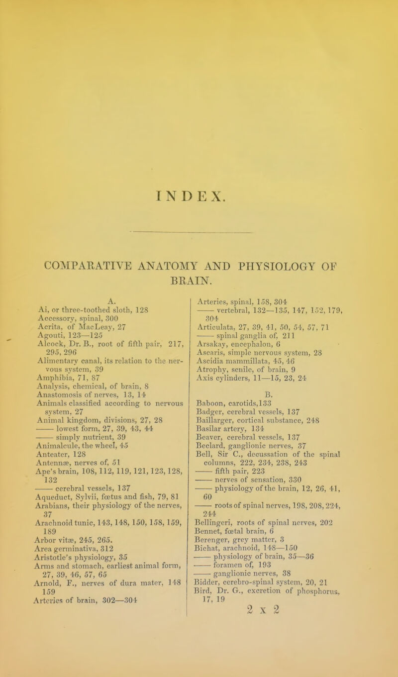 INDE X. COMPARATIVE ANATOMY AND PHYSIOLOGY OF BRAIN. A. Ai, or three-toothed sloth, 12S Accessory, spinal, 300 Acrita, of MacLeay, 27 Agoiiti, 123—12:5 Alcock, Dr. B., root of fifth pair, 217, 295,296 Alimentary canal, its relation to the ner- vous system, 39 Amphibia, 71, 87 Analysis, chemical, of brain, 8 Anastomosis of nerves, 13,14 Animals classified according to nervous system, 27 Animal kingdom, divisions, 27, 28 lowest form, 27, 39, 43, 44 simply nutrient, 39 Animalcule, the wheel, 45 Anteater, 128 Antennae, nerves of, 51 Ape's brain, 108, 112, 119, 121, 123,128, 132 cerebral vessels, 137 Aqueduct, Sylvii, foetus and fish, 79, 81 Arabians, their physiology of the nerves, 37 Arachnoid tunic, 143,148, 150, 158, 159, 189 Arbor vitae, 245, 265. Area germinativa, 312 Aristotle's physiology, 35 Arms and stomach, earliest animal form, 27, 39, 46, 57, 65 Arnold, F., nerves of dura mater, 148 159 Arteries of brain, 302—304 Arteries, spinal, 158, 304 vertebral, 132—135, 147, 152, 179, 304 Articulata, 27, 39, 41, 50, 54, 57, 71 spinal ganglia of, 211 Arsakay, encephalon, 6 Ascaris, simple nervous system, 28 Ascidia mammillata, 45, 46 Atrophy, senile, of brain, 9 Axis cylinders, 11—15, 23, 24 B. Baboon, carotids,133 Badger, cerebral vessels, 137 Baillarger, cortical substance, 248 Basilar artery, 134 Beaver, cerebral vessels, 137 Beclard, ganglionic nerves, 37 Bell, Sir C, decussation of the spinal columns, 222, 234, 238, 243 fifth pair, 223 nerves of sensation, 330 physiology of the brain, 12, 26, 41, 60 roots of spinal nerves, 198, 208,224, 244 Bellingeri, roots of spinal nerves, 202 Bennet, fcetal brain, 6 Berenger, grey matter, 3 Bichat, arachnoid, 148—150 physiology of brain, 35—36 foramen of, 193 ganglionic nerves, 38 Bidder, ccrebro-spinal system, 20, 21 Bird, Dr. G., excretion of phosphorus. 17, 19 2 x 2