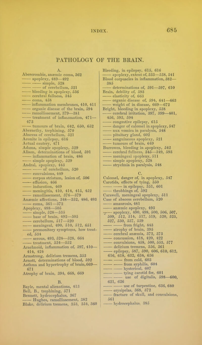 PATHOLOGY OF THE BRAIN. A. Abercrombie, anemic coma, 362 apoplexy, 489—192 simple, 528 of cerebellum, 521 bleeding in apoplexy, .536 cerebral fullness, 345 coma, 458 inflammation membranes, 410, 411 organic disease of the brain, 594 ramollissement, 379—381 treatment of inflammation, 471— 473 tumours of brain, 642, 650, 652 Abernctby, trephining, 570 Abscess of cerebellum, 521 Aconite in epilepsy, 616 Actual cautery, 471 Adams, simple apoplexy, 529 Alison, determinations of blood, 591 inflammation of brain, 486 simple apoplexy, 529 Andral, apoplexy, 443 of cerebellum, 520 convulsions, 449 corpus striatum, lesion of, 506 effusion, 466 induration, 469 meningitis, 410, 414, 415, 452 ramollissement, 376—379 Anaemic affections, 348—352, 486, 493 coma, 361—372 Apoplexy, 488—505 simple, 528—535 base of brain, 492—505 cerebellum, 517—520 ■ meningeal, 490, 510, 512, 651 premonitory symptoms, how treat- ed, 534 serous, 493, 524—528, 664 treatment, 534—552 Arachnoid, inflammation of, 397, 410— 414, 124 Armstrong, delirium tremens, 353 Arnott, determinations of blood, 592 Asthma and hypertrophy of brain, 669— 671 Atrophy of brain, 394, 668, 669 B. Bayle, mental alienations, 413 Bell, B., trephining, 571 Bennett, hydrocephalus, 367 Hughes, ramollissement, 382 Blake, delirium tremens, 353, 354, 360 Bleeding, in epilepsy, 615, 616 apoplexy, extent of, 533—.538, 541 Blood corpuscles in inflammation, 382— 385 determinations of, 591—597, 610 Brain, debility of, 593 elasticity of, 663 organic disease of, 594, 641—663 weight of in disease, 669—672 Bright, bleeding in apoplexy, 538 cerebral irritation, 397, 399—401, 456, 593, 594 congestive epilepsy, 615 ■ danger of calomel in apoplexy, 547 nux vomica in paralysis, 548 pituitary gland, 602 sanguineous apoplexy, 521 tumours of brain, 649 Burrowes, bleeding in apoplexy, 542 — cerebral fullness, 345—349, 593 meningeal apoplexy, 511 simple apoplexy, 528 strychnia in paralysis, 548 C. Calomel, danger of, in apoplexy, 547 Carotids, effects of tying, 350 in epilepsy, 351, 601 throbbings of, 592 Carswell, meningeal apoplexy, 511 Case of abscess cerebellum, 520 amaurosis, 481 ——■ anaemic apoplexy, 493 apoplexy, 490, 498, 500, 506, 507,  509, 512, 514, 517, 519, 520, 525, 527, 530, 537, 539 —— from fright, 443 atrophy of brain, 395 cerebral anaemia, 372, 373 concussion, 418, 420, 422 convulsions, 458, 500, 553, 577 delirium tremens, 356, 361 epilepsy, 587, 590, 606, 610, 612, 616, 618, 632, 634, 636 from cold, 603 from syphilis, 604 hysterical, 607 tying carotid for, 601 use of digitalis, 598—600, 621, 626 use of turpentine, 636, 640 erysipelas, 368, 372 fracture of skull, and convulsions, 561 hydrocephalus. 385