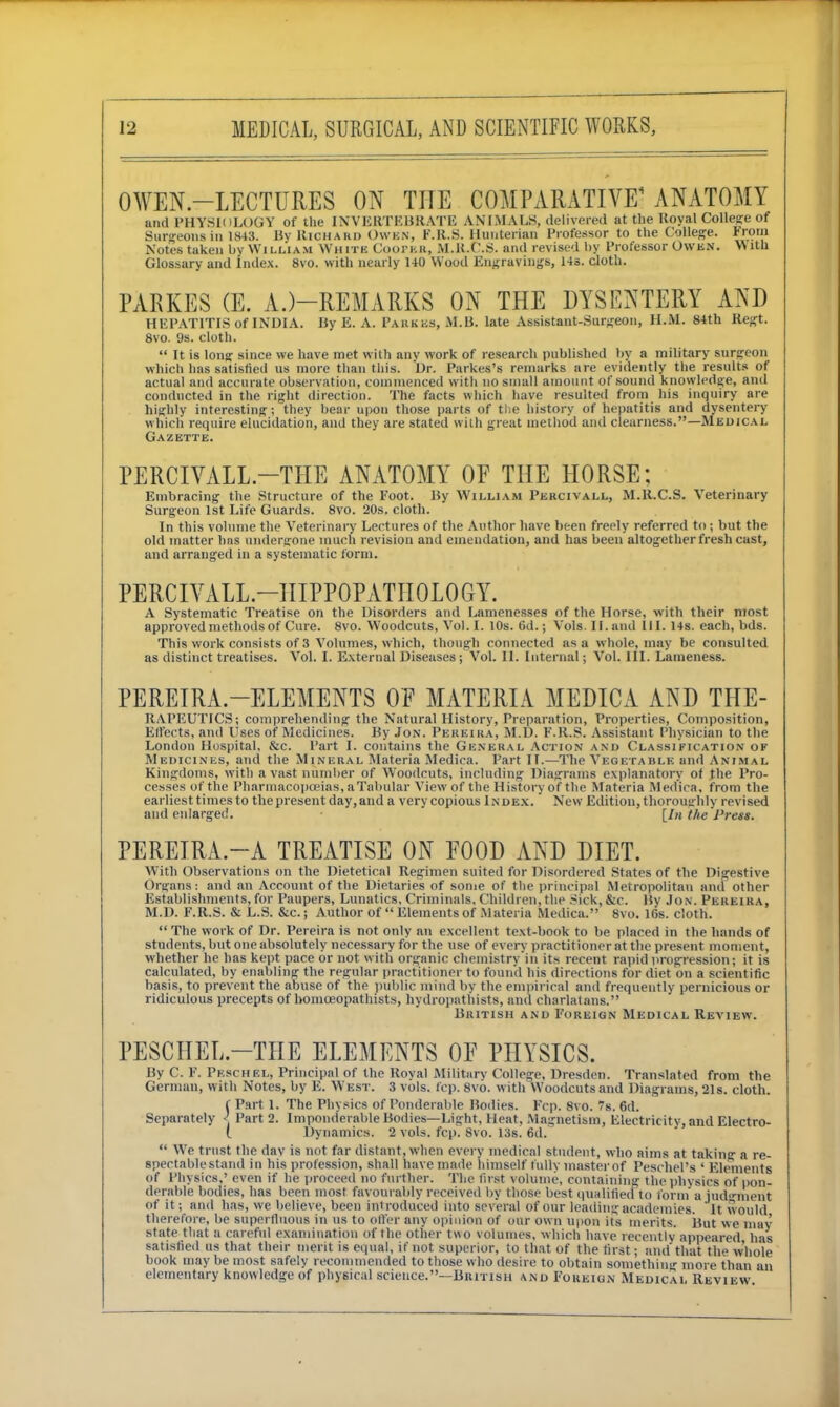 OWEN-LECTURES ON THE COMPARATIVE1 ANATOMY and PHYSIOLOGY of the INVERTEBRATE ANIMALS, delivered at the Royal College of Surgeons in 1843. Uv Rich a ho Owen, F.R.S. Huuterian Professor to the College. From Notes taken by William White CoOPEK, M.R.C.S. and revised by Professor Owen. With Glossary and Index. 8vo. with nearly 140 Wood Engravings, 14s. cloth. PARKES (E. A.)—REMARKS ON THE DYSENTERY AND HEPATITIS of INDIA. By E. A. Parkes, M.B. late Assistant-Surgeon, H.M. 84th Regt. 8vo. 9s. cloth.  It is long: since we have met with any work of research published by a military surgeon which has satisfied us more than this. Dr. Parkes's remarks are evidently the results of actual and accurate observation, commenced with no small amount of sound knowledge, and conducted in the right direction. The facts which have resulted from his inquiry are highly interesting; they bear upon those parts of the history of hepatitis and dysentery which require elucidation, and they are stated with great method and clearness.—Medical Gazette. PERCIVALL.—THE ANATOMY OF THE HORSE; Embracing the Structure of the Foot. By William Percivall, M.R.C.S. Veterinary Surgeon 1st Life Guards. 8vo. 20s. cloth. In this volume the Veterinary Lectures of the Author have been freely referred to; but the old matter has undergone much revision and emendation, and has been altogether fresh cast, and arranged in a systematic form. PERCIVALL—HIPPOPATIIOLOGY. A Systematic Treatise on the Disorders and Lamenesses of the Horse, with their most approved methods of Cure. 8vo. Woodcuts, Vol. [. 10s. 6d.; Vols. II. and HI. 14s. each, bds. This work consists of 3 Volumes, which, though connected as a whole, may be consulted as distinct treatises. Vol. I. External Diseases ; Vol. II. Internal; Vol. III. Lameness. PEREIRA-ELEMENTS OE MATERIA MEDICA AND THE- RAPEUTICS; comprehending the Natural History, Preparation, Properties, Composition, Effects, and Uses of Medicines. By Jon. Pereira, M.D. F.R.S. Assistant Physician to the London Hospital, &c. Part I. contains the General Action and Classification of Medicines, and the Mineral Materia Medica. Part IT.—The Vegetable and Animal Kingdoms, with a vast number of Woodcuts, including Diagrams explanatory of the Pro- cesses of the Pharmacopoeias, a Tabular View of the History of the Materia Medica, from the earliest times to the present day, and a very copious Index. New Edition, thoroughly revised and enlarged. • [In the 'Press. PEREIRA.—A TREATISE ON FOOD AND DIET. With Observations on the Dietetical Regimen suited for Disordered States of the Digestive Organs: and an Account of the Dietaries of some of the principal Metropolitan and other Establishments, for Paupers, Lunatics, Criminals, Children, the Sick, &c. By Jon. Pereira, M.D. F.R.S. & L.S. &c.; Author of  Elements of Materia Medica. 8vo. 16s. cloth.  The work of Dr. Pereira is not only an excellent text-book to be placed in the hands of students, but one absolutely necessary for the use of every practitioner at the present moment, whether he has kept pace or not with organic chemistry in its recent rapid progression; it is calculated, by enabling the regular practitioner to found his directions for diet on a scientific basis, to prevent the abuse of the public mind by the empirical and frequently pernicious or ridiculous precepts of homoeopathists, hydropathists, and charlatans. British and Foreign Medical Review. PESCHEL—THE ELEMENTS 0E PHYSICS. By C. F. Pkschel, Principal of the Royal Military College, Dresden. Translated from the German, with Notes, by E. West. 3 vols. fcp. 8vo. with Woodcuts and Diagrams, 21s. cloth. f Part 1. The Physics of Ponderable Bodies. Fcp. 8vo. 7s. 6d. Separately < Part 2. Imponderable Bodies—Light, Heat, Magnetism, Electricity, and Electro- l Dynamics. 2 vols. fcp. 8vo. 13s. 6d.  We trust the dav is not far distant, when every medical student, who aims at taking a re- spectable stand in his profession, shall have made himself fully master of Peschel's ' Elements of Physics,' even if he proceed no further. The first volume, containing the physics of pon- derable bodies, has been most favourably received by those best qualified to form a judgment of it; ami has, we believe, been introduced into several of our leading academies. It would therefore, be superfluous in us to oiler any opinion of our own upon its merits. But we may state that a careful examination of the other two volumes, which have recently appeared has satisfied us that their merit is equal, if not superior, to that of the first; and'that the whole book may be most safely recommended to those who desire to obtain something more than an elementary knowledge of physical science.—British and Foreign Medical Review