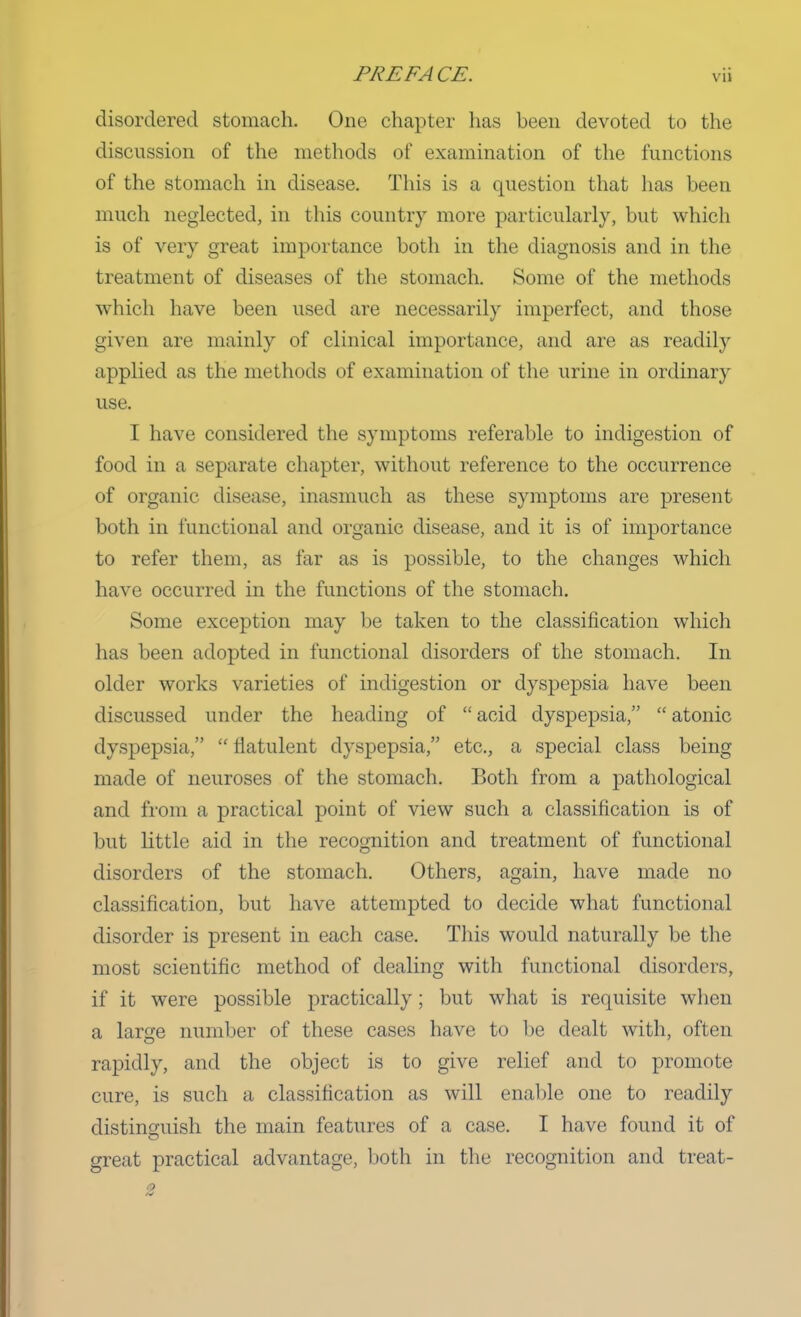 PREFACE. via disordered stomach. One chapter has been devoted to the discussion of the methods of examination of the functions of the stomach in disease. This is a question that has been much neglected, in this country more particularly, but which is of very great importance both in the diagnosis and in the treatment of diseases of the stomach. Some of the methods which have been used are necessarily imperfect, and those given are mainly of clinical importance, and are as readily applied as the methods of examination of the urine in ordinary use. I have considered the symptoms referable to indigestion of food in a separate chapter, without reference to the occurrence of organic disease, inasmuch as these symptoms are present both in functional and organic disease, and it is of importance to refer them, as far as is possible, to the changes which have occurred in the functions of the stomach. Some exception may be taken to the classification which has been adopted in functional disorders of the stomach. In older works varieties of indigestion or dyspepsia have been discussed under the heading of  acid dyspepsia,  atonic dyspepsia,  flatulent dyspepsia, etc., a special class being- made of neuroses of the stomach. Both from a pathological and from a practical point of view such a classification is of but little aid in the recognition and treatment of functional disorders of the stomach. Others, again, have made no classification, but have attempted to decide what functional disorder is present in each case. This would naturally be the most scientific method of dealing with functional disorders, if it were possible practically; but what is requisite when a large number of these cases have to be dealt with, often rapidly, and the object is to give relief and to promote cure, is such a classification as will enable one to readily distinguish the main features of a case. I have found it of great practical advantage, both in the recognition and treat-