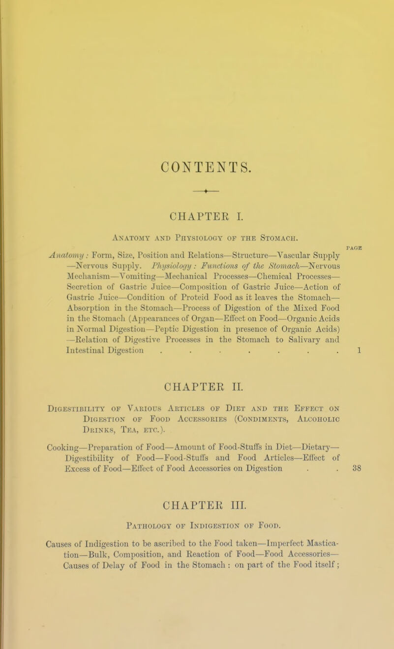 CONTENTS. CHAPTER I. Anatomy and Physiology of the Stomach. PAGE Anatomy: Form, Size, Position and Relations—Structure—Vascular Supply —Nervous Supply. Physiology : Functions of the Stomach—Nervous Mechanism—Vomiting—Mechanical Processes—Chemical Processes— Secretion of Gastric Juice—Composition of Gastric Juice—Action of Gastric Juice—Condition of Proteid Food as it leaves the Stomach— Absorption in the Stomach—Process of Digestion of the Mixed Food in the Stomach (Appearances of Organ—Effect on Food—Organic Acids in Normal Digestion—Peptic Digestion in presence of Organic Acids) —Relation of Digestive Processes in the Stomach to Salivary and Intestinal Digestion ....... 1 CHAPTER II. Digestibility of Various Articles of Diet and the Effect on Digestion of Food Accessories (Condiments, Alcoholic Drinks, Tea, etc.). Cooking—Preparation of Food—Amount of Food-Stuffs in Diet—Dietary— Digestibility of Food—Food-Stuffs and Food Articles—Effect of Excess of Food—Effect of Food Accessories on Digestion . . 38 CHAPTER III. Pathology of Indigestion of Food. Causes of Indigestion to be ascribed to the Food taken—Imperfect Mastica- tion—Bulk, Composition, and Reaction of Food—Food Accessories— Causes of Delay of Food in the Stomach : on part of the Food itself ;