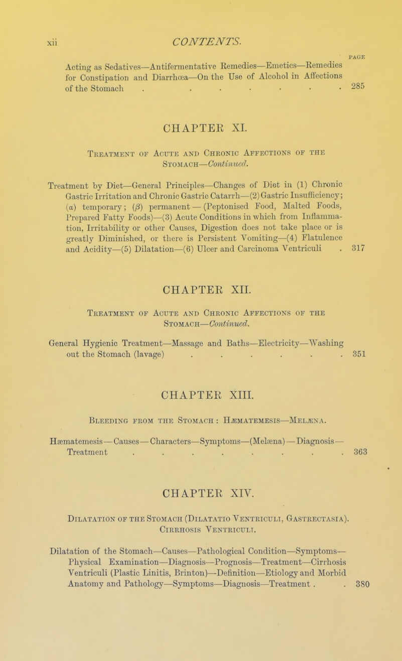 PAGE Acting as Sedatives—Antifermentative Remedies—Emetics—Remedies for Constipation and Diarrhoea—On the Use of Alcohol in Affections of the Stomach . ...... 285 CHAPTER XL Treatment of Acute and Chronic Affections of the Stomach—Continued. Treatment by Diet—General Principles—Changes of Diet in (1) Chronic Gastric Irritation and Chronic Gastric Catarrh—(2) Gastric Insufficiency; (a) temporary; (/3) permanent — (Peptonised Food, Malted Foods, Prepared Fatty Foods)—(3) Acute Conditions in which from Inflamma- tion, Irritability or other Causes, Digestion does not take place or is greatly Diminished, or there is Persistent Vomiting—(4) Flatulence and Acidity—(5) Dilatation—(6) Ulcer and Carcinoma Ventriculi . 317 CHAPTER XII. Treatment of Acute and Chronic Affections of the Stomach—Continued. General Hygienic Treatment—Massage and Baths—Electricity—Washing out the Stomach (lavage) ...... 351 CHAPTER XIII. Bleeding from the Stomach : H^matemesis—Meubna. Hsematemesis — Causes — Characters—Symptoms—(Melfena)— Diagnosis — Treatment ........ 363 CHAPTER XIV. Dilatation of the Stomach (Dilatatio Ventriculi, Gastrectasia). Cirrhosis Ventriculi. Dilatation of the Stomach—Causes—Pathological Condition—Symptoms— Physical Examination—Diagnosis—Prognosis—Treatment—Cirrhosis Ventriculi (Plastic Linitis, Brinton)—Definition—Etiology and Morbid Anatomy and Pathology—Symptoms—Diagnosis—Treatment . .380