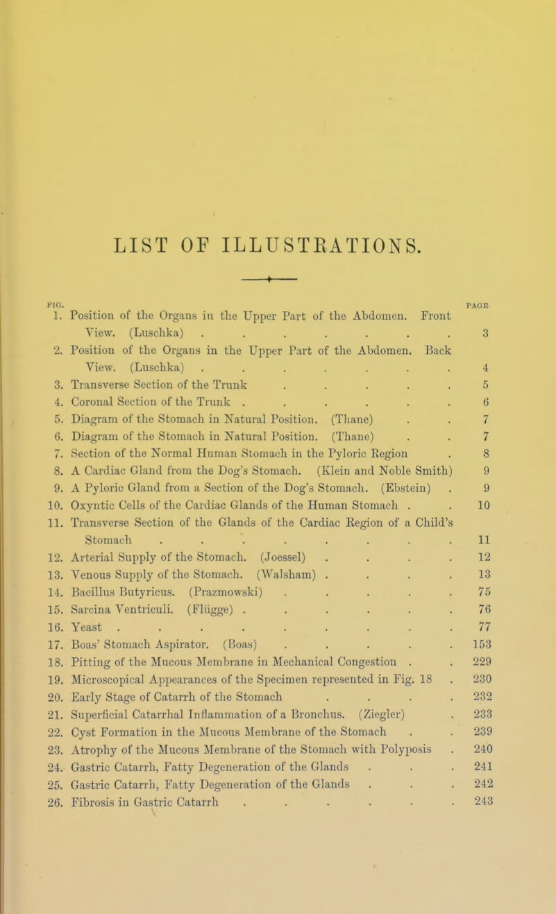 LIST OF ILLUSTRATIONS. —»— FIG. PAGE 1. Position of the Organs in the Upper Part of the Abdomen. Front View. (Luschka) ....... 3 2. Position of the Organs in the Upper Part of the Abdomen. Back View. (Luschka) ....... 4 3. Transverse Section of the Trunk ..... 5 4. Coronal Section of the Trunk ...... 6 5. Diagram of the Stomach in Natural Position. (Thane) . . 7 6. Diagram of the Stomach in Natural Position. (Thane) . . 7 7. Section of the Normal Human Stomach in the Pyloric Region . 8 8. A Cardiac Gland from the Dog's Stomach. (Klein and Noble Smith) 9 9. A Pyloric Gland from a Section of the Dog's Stomach. (Ebstein) . 9 10. Oxyntic Cells of the Cardiac Glands of the Human Stomach . . 10 11. Transverse Section of the Glands of the Cardiac Region of a Child's Stomach ......... 11 12. Arterial Supply of the Stomach. (Joessel) . . . .12 13. Venous Supply of the Stomach. (Walsham) . . . .13 14. Bacillus Butyricus. (Prazmowski) ..... 75 15. Sarcina Ventriculi. (Fliigge) ...... 76 16. Yeast ......... 77 17. Boas' Stomach Aspirator. (Boas) . . . . .153 18. Pitting of the Mucous Membrane in Mechanical Congestion . . 229 19. Microscopical Appearances of the Specimen represented in Fig. 18 . 230 20. Early Stage of Catarrh of the Stomach . . . .232 21. Superficial Catarrhal Inflammation of a Bronchus. (Ziegler) . 233 22. Cyst Formation in the Mucous Membrane of the Stomach . . 239 23. Atrophy of the Mucous Membrane of the Stomach with Polyposis . 240 24. Gastric Catarrh, Fatty Degeneration of the Glands . . .241 25. Gastric Catarrh, Fatty Degeneration of the Glands . . . 242 26. Fibrosis in Gastric Catarrh ...... 243