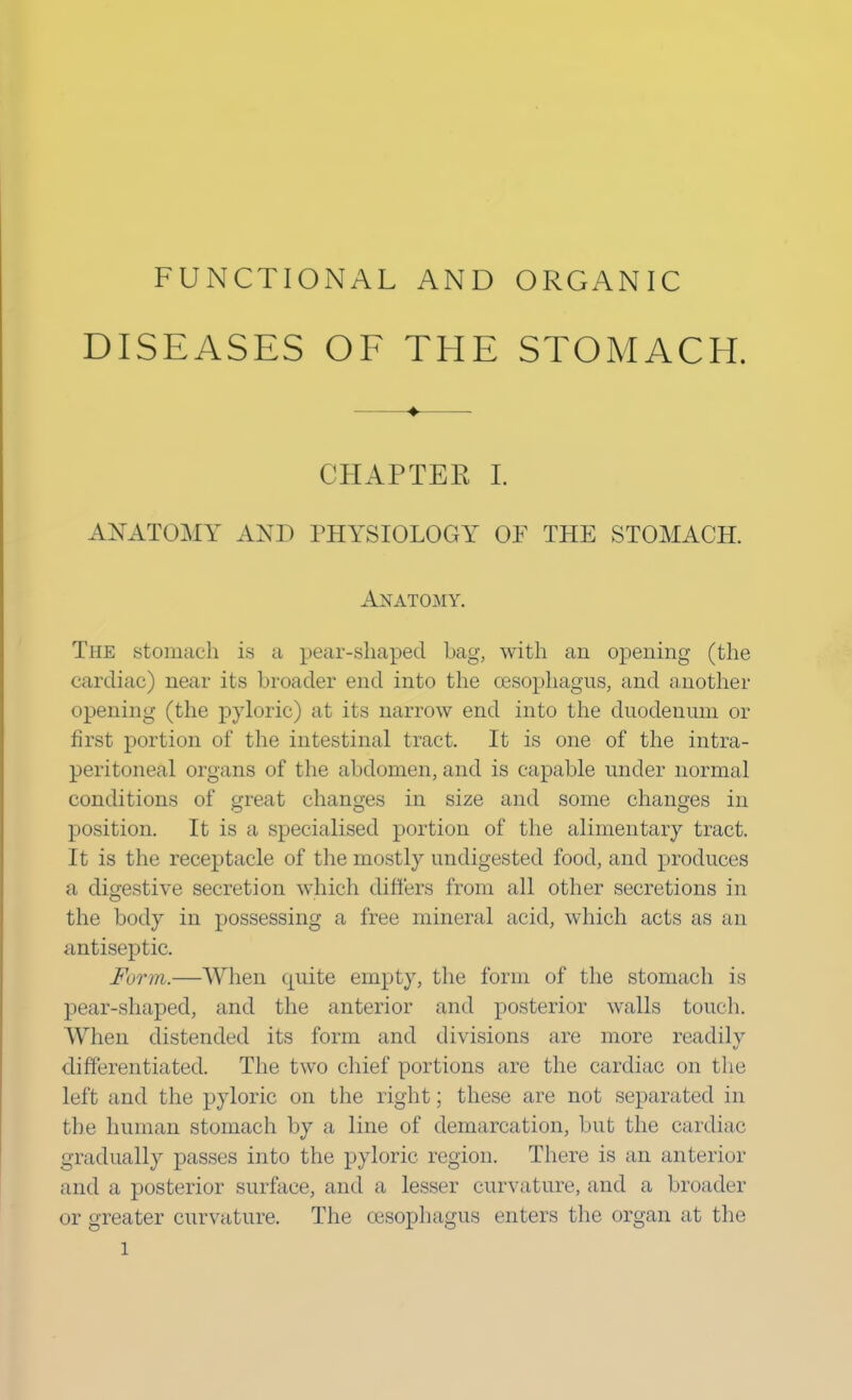 FUNCTIONAL AND ORGANIC DISEASES OF THE STOMACH. ♦ CHAPTER I. AX ATOMY AND PHYSIOLOGY OF THE STOMACH. Anatomy. The stomach is a pear-shaped bag, with an opening (the cardiac) near its broader end into the oesophagus, and another opening (the pyloric) at its narrow end into the duodenum or first portion of the intestinal tract. It is one of the intra- peritoneal organs of the abdomen, and is capable under normal conditions of great changes in size and some changes in position. It is a specialised portion of the alimentary tract. It is the receptacle of the mostly undigested food, and produces a digestive secretion which differs from all other secretions in the body in possessing a free mineral acid, which acts as an antiseptic. Form,—When quite empty, the form of the stomach is pear-shaped, and the anterior and posterior walls touch. When distended its form and divisions are more readily differentiated. The two chief portions arc the cardiac on the left and the pyloric on the right; these are not separated in the human stomach by a line of demarcation, but the cardiac gradually passes into the pyloric region. There is an anterior and a posterior surface, and a lesser curvature, and a broader or greater curvature. The oesophagus enters the organ at the l