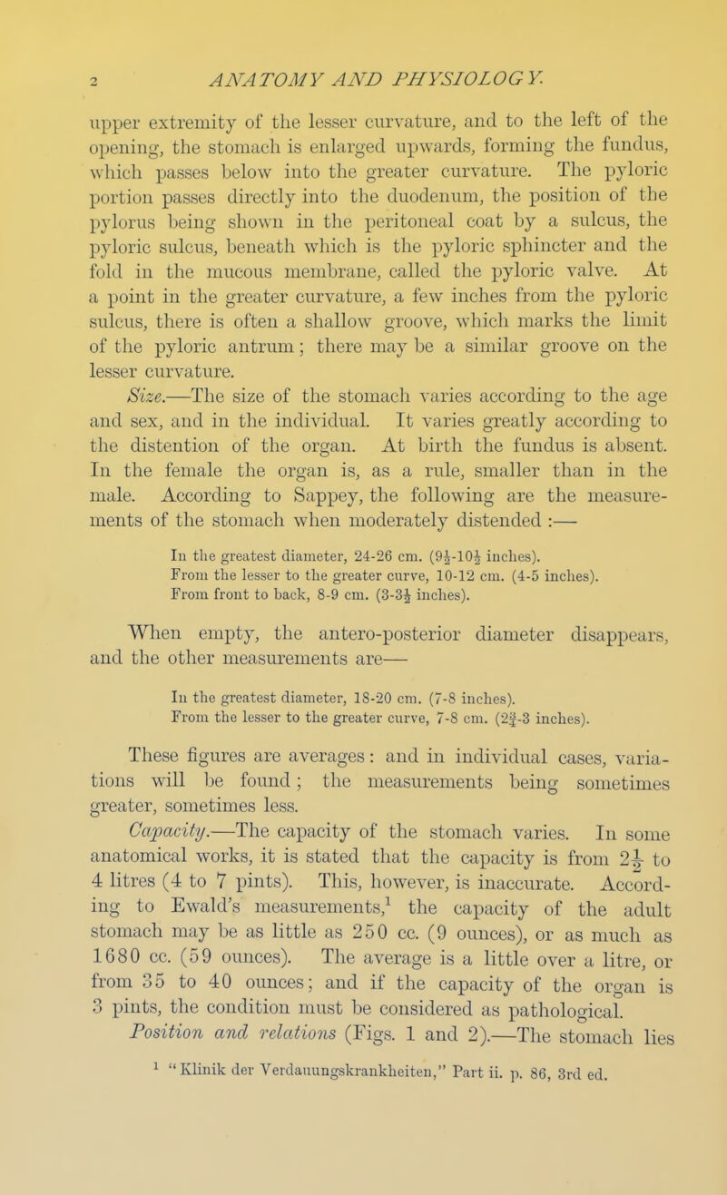 upper extremity of the lesser curvature, and to the left of the opening, the stomach is enlarged upwards, forming the fundus, which passes below into the greater curvature. The pyloric portion passes directly into the duodenum, the position of the pylorus being shown in the peritoneal coat by a sulcus, the pyloric sulcus, beneath which is the pyloric sphincter and the fold in the mucous membrane, called the pyloric valve. At a point in the greater curvature, a few inches from the pyloric sulcus, there is often a shallow groove, which marks the limit of the pyloric antrum; there may be a similar groove on the lesser curvature. Size.—The size of the stomach varies according to the age and sex, and in the individual. It varies greatly according to the distention of the organ. At birth the fundus is absent. In the female the organ is, as a rule, smaller than in the male. According to Sappey, the following are the measure- ments of the stomach when moderately distended :— In the greatest diameter, 24-26 cm. (9^-10^ inches). From the lesser to the greater curve, 10-12 cm. (4-5 inches). From front to hack, 8-9 cm. (3-3^ inches). When empty, the antero-posterior diameter disappears, and the other measurements are— In the greatest diameter, 18-20 cm. (7-8 inches). From the lesser to the greater curve, 7-8 cm. (2g-3 inches). These figures are averages: and in individual cases, varia- tions will be found ; the measurements being sometimes greater, sometimes less. Capacity.—The capacity of the stomach varies. In some anatomical works, it is stated that the capacity is from 2^ to 4 litres (4 to 7 pints). This, however, is inaccurate. Accord- ing to Ewald's measurements,1 the capacity of the adult stomach may be as little as 250 cc. (9 ounces), or as much as 1680 cc. (59 ounces). The average is a little over a litre, or from 35 to 40 ounces; and if the capacity of the organ is 3 pints, the condition must be considered as pathological. Position and relations (Figs. 1 and 2).—The stomach lies 1 Klinik der Verdauungskrankheiten, Part ii. p. 86, 3rd ed.