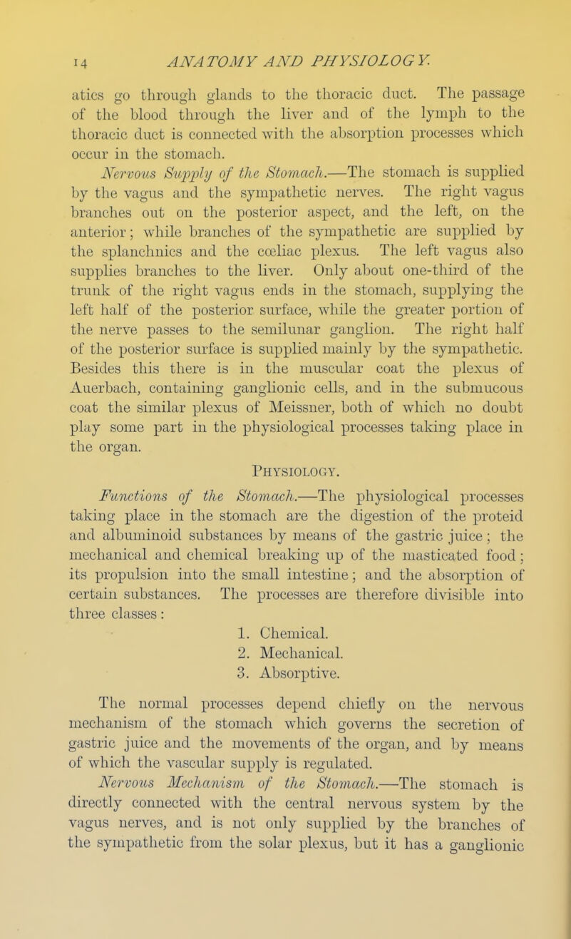 atics go through glands to the thoracic duct. The passage of the blood through the liver and of the lymph to the thoracic duct is connected with the absorption processes which occur in the stomach. Nervous Supply of the Stomach.—The stomach is supplied by the vagus and the sympathetic nerves. The right vagus branches out on the posterior aspect, and the left, on the anterior; while branches of the sympathetic are supplied by the splanchnics and the cceliac plexus. The left vagus also supplies branches to the liver. Only about one-third of the trunk of the right vagus ends in the stomach, supplying the left half of the posterior surface, while the greater portion of the nerve passes to the semilunar ganglion. The right half of the posterior surface is supplied mainly by the sympathetic. Besides this there is in the muscular coat the plexus of Auerbach, containing ganglionic cells, and in the submucous coat the similar plexus of Meissner, both of which no doubt play some part in the physiological processes taking place in the organ. Physiology. Functions of the Stomach,—The physiological processes taking place in the stomach are the digestion of the proteid and albuminoid substances by means of the gastric juice; the mechanical and chemical breaking up of the masticated food; its propulsion into the small intestine; and the absorption of certain substances. The processes are therefore divisible into three classes: 1. Chemical. 2. Mechanical. 3. Absorptive. The normal processes depend chiefly on the nervous mechanism of the stomach which governs the secretion of gastric juice and the movements of the organ, and by means of which the vascular supply is regulated. Nervous Mechanism of the Stomach.—The stomach is directly connected with the central nervous system by the vagus nerves, and is not only supplied by the branches of the sympathetic from the solar plexus, but it has a ganglionic