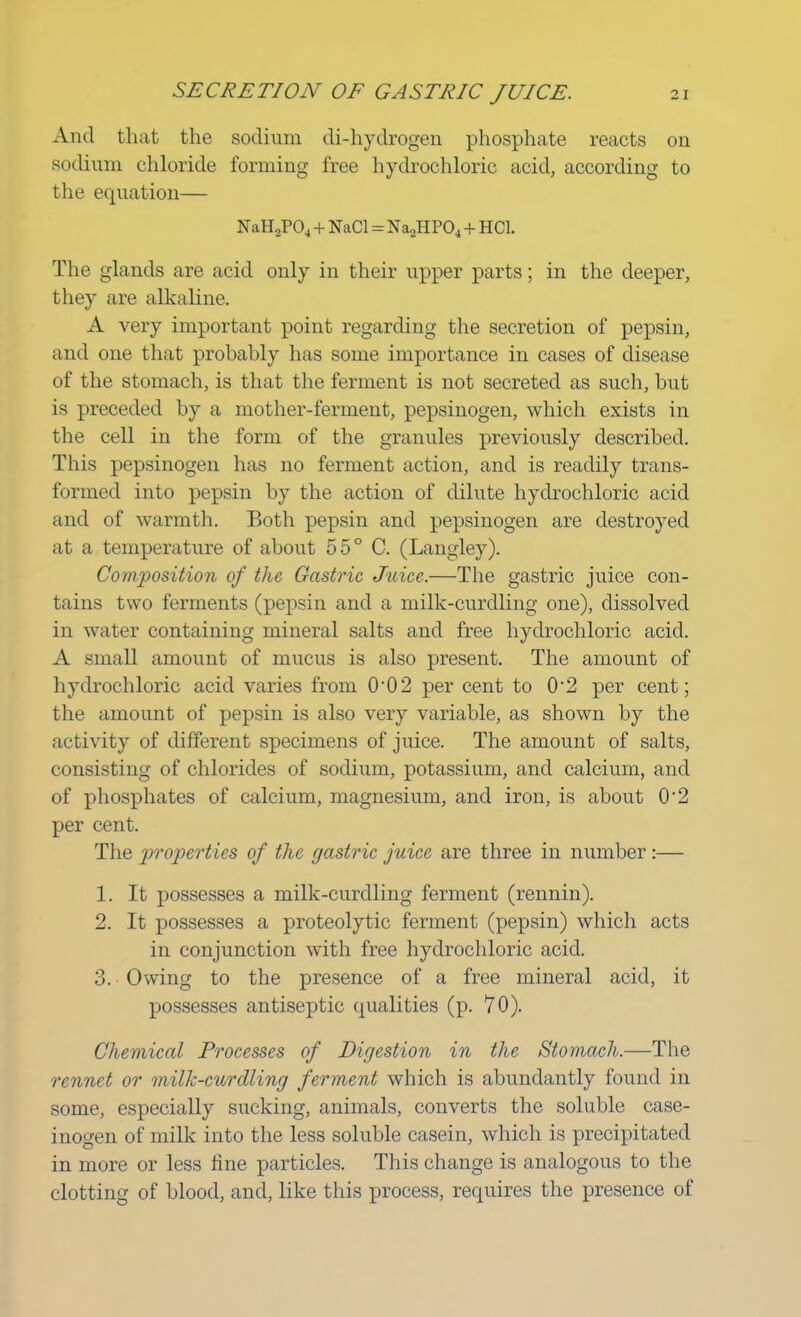 And that the sodium di-hydrogen phosphate reacts on sodium chloride forming free hydrochloric acid, according to the equation— NaH2P04 + NaCl = Na2HP04 + HC1. The glands are acid only in their upper parts; in the deeper, they are alkaline. A very important point regarding the secretion of pepsin, and one that probably has some importance in cases of disease of the stomach, is that the ferment is not secreted as such, but is preceded by a mother-ferment, pepsinogen, which exists in the cell in the form of the granules previously described. This pepsinogen has no ferment action, and is readily trans- formed into pepsin by the action of dilute hydrochloric acid and of warmth. Both pepsin and pepsinogen are destroyed at a temperature of about 55° C. (Langley). Composition of the Gastric Juice.—The gastric juice con- tains two ferments (pepsin and a milk-curdling one), dissolved in water containing mineral salts and free hydrochloric acid. A small amount of mucus is also present. The amount of hydrochloric acid varies from 002 per cent to 02 per cent; the amount of pepsin is also very variable, as shown by the activity of different specimens of juice. The amount of salts, consisting of chlorides of sodium, potassium, and calcium, and of phosphates of calcium, magnesium, and iron, is about 02 per cent. The properties of the gastric juice are three in number:— 1. It possesses a milk-curdling ferment (rennin). 2. It possesses a proteolytic ferment (pepsin) which acts in conjunction with free hydrochloric acid. 3. Owing to the presence of a free mineral acid, it possesses antiseptic qualities (p. 70). Chemical Processes of Digestion in the Stomach.—The rennet or milk-curdling ferment which is abundantly found in some, especially sucking, animals, converts the soluble case- inogen of milk into the less soluble casein, which is precipitated in more or less line particles. This change is analogous to the clotting of blood, and, like this process, requires the presence of