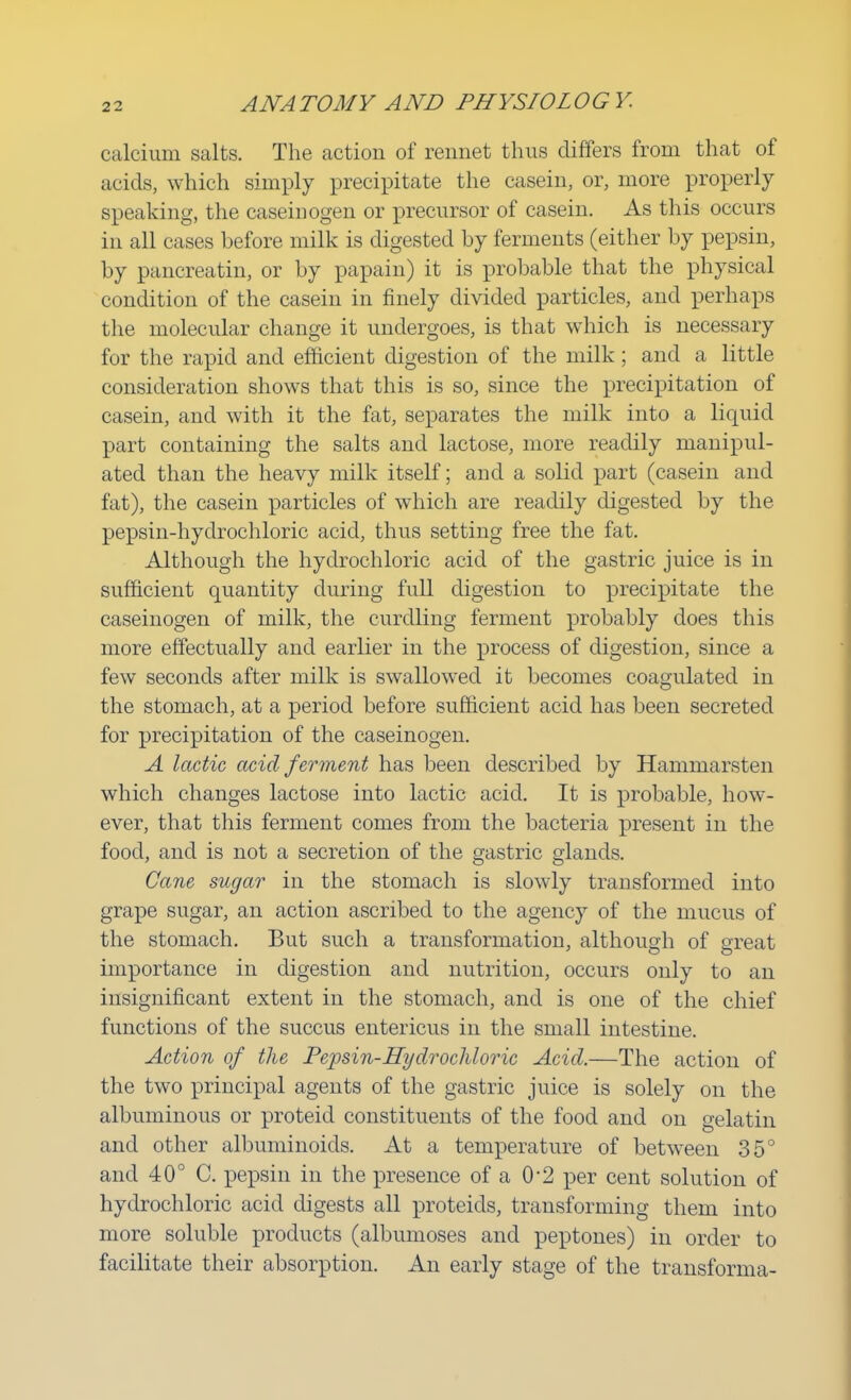 calcium salts. The action of rennet thus differs from that of acids, which simply precipitate the casein, or, more properly speaking, the caseinogen or precursor of casein. As this occurs in all cases before milk is digested by ferments (either by pepsin, by pancreatin, or by papain) it is probable that the physical condition of the casein in finely divided particles, and perhaps the molecular change it undergoes, is that which is necessary for the rapid and efficient digestion of the milk; and a little consideration shows that this is so, since the precipitation of casein, and with it the fat, separates the milk into a liquid part containing the salts and lactose, more readily manipul- ated than the heavy milk itself; and a solid part (casein and fat), the casein particles of which are readily digested by the pepsin-hydrochloric acid, thus setting free the fat. Although the hydrochloric acid of the gastric juice is in sufficient quantity during full digestion to precipitate the caseinogen of milk, the curdling ferment probably does this more effectually and earlier in the process of digestion, since a few seconds after milk is swallowed it becomes coagulated in the stomach, at a period before sufficient acid has been secreted for precipitation of the caseinogen. A lactic acid ferment has been described by Hammarsten which changes lactose into lactic acid. It is probable, how- ever, that this ferment comes from the bacteria present in the food, and is not a secretion of the gastric glands. Cane sugar in the stomach is slowly transformed into grape sugar, an action ascribed to the agency of the mucus of the stomach. But such a transformation, although of great importance in digestion and nutrition, occurs only to an insignificant extent in the stomach, and is one of the chief functions of the succus entericus in the small intestine. Action of the Pepsin-Hydrochloric Acid.—The action of the two principal agents of the gastric juice is solely on the albuminous or proteid constituents of the food and on gelatin and other albuminoids. At a temperature of between 35° and 40° C. pepsin in the presence of a 0'2 per cent solution of hydrochloric acid digests all proteids, transforming them into more soluble products (albumoses and peptones) in order to facilitate their absorption. An early stage of the transforma-