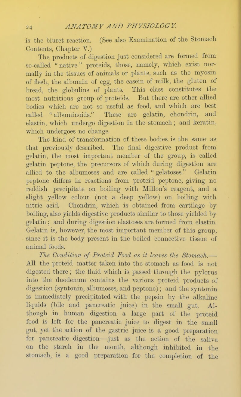 is the biuret reaction. (See also Examination of the Stomach Contents, Chapter V.) The products of digestion just considered are formed from so-called native proteids, those, namely, which exist nor- mally in the tissues of animals or plants, such as the myosin of flesh, the albumin of egg, the casein of milk, the gluten of bread, the globulins of plants. This class constitutes the most nutritious group of proteids. But there are other allied bodies which are not so useful as food, and which are best called albuminoids. These are gelatin, chondrin, and elastin, which undergo digestion in the stomach; and keratin, which undergoes no change. The kind of transformation of these bodies is the same as that previously described. The final digestive product from gelatin, the most important member of the group, is called gelatin peptone, the precursors of which during digestion are allied to the albumoses and are called  gelatoses. Gelatin peptone differs in reactions from proteid peptone, giving no reddish precipitate on boiling with Millon's reagent, and a slight yellow colour (not a deep yellow) on boiling with nitric acid. Chondrin, which is obtained from cartilage by boiling, also yields digestive products similar to those yielded by gelatin ; and during digestion elastoses are formed from elastin. Gelatin is, however, the most important member of this group, since it is the body present in the boiled connective tissue of animal foods. The Condition of Proteid Food as it leaves the Stomach.— All the proteid matter taken into the stomach as food is not digested there; the fluid which is passed through the pylorus into the duodenum contains the various proteid products 0f digestion (syntonin, albumoses, and peptone) ; and the syntonin is immediately precipitated with the pepsin by the alkaline liquids (bile and pancreatic juice) in the small gut. Al- though in human digestion a large part of the proteid food is left for the pancreatic juice to digest in the small gut, yet the action of the gastric juice is a good preparation for pancreatic digestion—just as the action of the saliva on the starch in the mouth, although inhibited in the stomach, is a good preparation for the completion of the