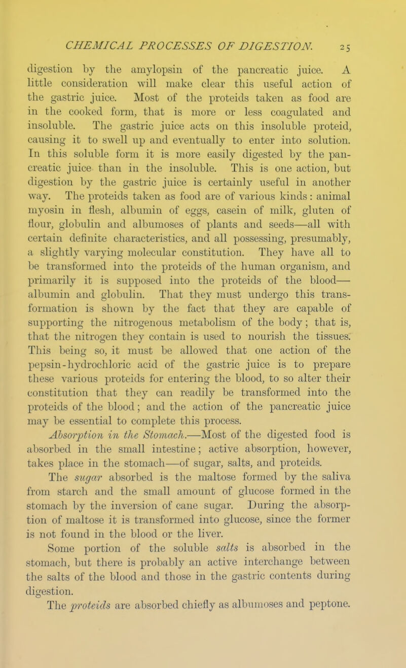 digestion by the amylopsin of the pancreatic juice. A little consideration will make clear this useful action of the gastric juice. Most of the proteids taken as food are in the cooked form, that is more or less coagulated and insoluble. The gastric juice acts on this insoluble proteid, causing it to swell up and eventually to enter into solution. In this soluble form it is more easily digested by the pan- creatic juice than in the insoluble. This is one action, but digestion by the gastric juice is certainly useful in another way. The proteids taken as food are of various kinds: animal myosin in flesh, albumin of eggs, casein of milk, gluten of flour, globulin and albumoses of plants and seeds—all with certain definite characteristics, and all possessing, presumably, a slightly varying molecular constitution. They have all to be transformed into the proteids of the human organism, and primarily it is supposed into the proteids of the blood— albumin and globulin. That they must undergo this trans- formation is shown by the fact that they are capable of supporting the nitrogenous metabolism of the body; that is, that the nitrogen they contain is used to nourish the tissues. This being so, it must be allowed that one action of the pepsin - hydrochloric acid of the gastric juice is to prepare these various proteids for entering the blood, to so alter their constitution that they can readily be transformed into the proteids of the blood; and the action of the pancreatic juice may be essential to complete this process. Absorption in the Stomach.—Most of the digested food is absorbed in the small intestine; active absorption, however, takes place in the stomach—of sugar, salts, and proteids. The sugar absorbed is the maltose formed by the saliva I n mi starch and the small amount of glucose formed in the stomach by the inversion of cane sugar. During the absorp- tion of maltose it is transformed into glucose, since the former is not found in the blood or the liver. Some portion of the soluble salts is absorbed in the stomach, but there is probably an active interchange between the salts of the blood and those in the gastric contents during digestion. The proteids are absorbed chiefly as albumoses and peptone.