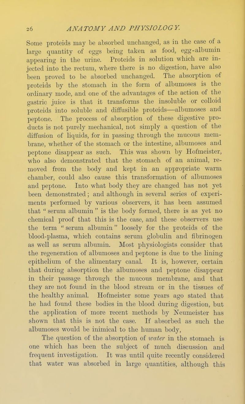 Some proteids may be absorbed unchanged, as in the case of a large quantity of eggs being taken as food, egg-albumin appearing in the urine. Proteids in solution which are in- jected into the rectum, where there is no digestion, have also been proved to be absorbed unchanged. The absorption of proteids by the stomach in the form of albumoses is the ordinary mode, and one of the advantages of the action of the gastric juice is that it transforms the insoluble or colloid proteids into soluble and diffusible proteids—albumoses and peptone. The process of absorption of these digestive pro- ducts is not purely mechanical, not simply a question of the diffusion of liquids, for in passing through the mucous mem- brane, whether of the stomach or the intestine, albumoses and peptone disappear as such. This was shown by Hofmeister, who also demonstrated that the stomach of an animal, re- moved from the body and kept in an appropriate warm chamber, could also cause this transformation of albumoses and peptone. Into what body they are changed has not yet been demonstrated; and although in several series of experi- ments performed by various observers, it has been assumed that  serum albumin  is the body formed, there is as yet no chemical proof that this is the case, and these observers use the term  serum albumin loosely for the proteids of the blood-plasma, which contains serum globulin and fibrinogen as well as serum albumin. Most physiologists consider that the regeneration of albumoses and peptone is due to the lining epithelium of the alimentary canal. It is, however, certain that during absorption the albumoses and peptone disappear in their passage through the mucous membrane, and that they are not found in the blood stream or in the tissues of the healthy animal. Hofmeister some years ago stated that he had found these bodies in the blood during digestion, but the application of more recent methods by Neumeister has shown that this is not the case. If absorbed as such the albumoses would be inimical to the human body, The question of the absorption of water in the stomach is one which has been the subject of much discussion and frequent investigation. It was until quite recently considered that water was absorbed in large quantities, although this