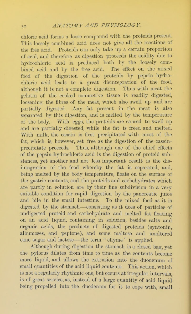 3° chloric acid forms a loose compound with the proteids present. This loosely combined acid does not give all the reactions of the free acid. Proteids can only take up a certain proportion of acid, and therefore as digestion proceeds the acidity due to hydrochloric acid is produced both by the loosely com- bined acid and by the free acid. The effect on the mixed food of the digestion of the proteids by pepsin -hydro- chloric acid leads to a great disintegration of the food, although it is not a complete digestion. Thus with meat the gelatin of the cooked connective tissue is readily digested, loosening the fibres of the meat, which also swell up and are partially digested. Any fat present in the meat is also separated by this digestion, and is melted by the temperature of the body. With eggs, the proteids are caused to swell up and are partially digested, while the fat is freed and melted. With milk, the casein is first precipitated with most of the fat, which is, however, set free as the digestion of the casein- precipitate proceeds. Thus, although one of the chief effects of the pepsin-hydrochloric acid is the digestion of proteid sub- stances, yet another and not less important result is the dis- integration of the food whereby the fat is separated, and, being melted by the body temperature, floats on the surface of the gastric contents, and the proteids and carbohydrates which are partly in solution are by their fine subdivision in a very suitable condition for rapid digestion by the pancreatic juice and bile in the small intestine. To the mixed food as it is digested by the stomach—consisting as it does of particles of undigested proteid and carbohydrate and melted fat floating on an acid liquid, containing in solution, besides salts and organic acids, the products of digested proteids (syntonin, albumoses, and peptone), and some maltose and unaltered cane sugar and lactose—the term  chyme  is applied. Although during digestion the stomach is a closed bag, yet the pylorus dilates from time to time as the contents become more liquid, and allows the extrusion into the duodenum of small quantities of the acid liquid contents. This action, which is not a regularly rhythmic one, but occurs at irregular intervals, is of great service, as, instead of a large quantity of acid liquid being propelled into the duodenum for it to cope with, small
