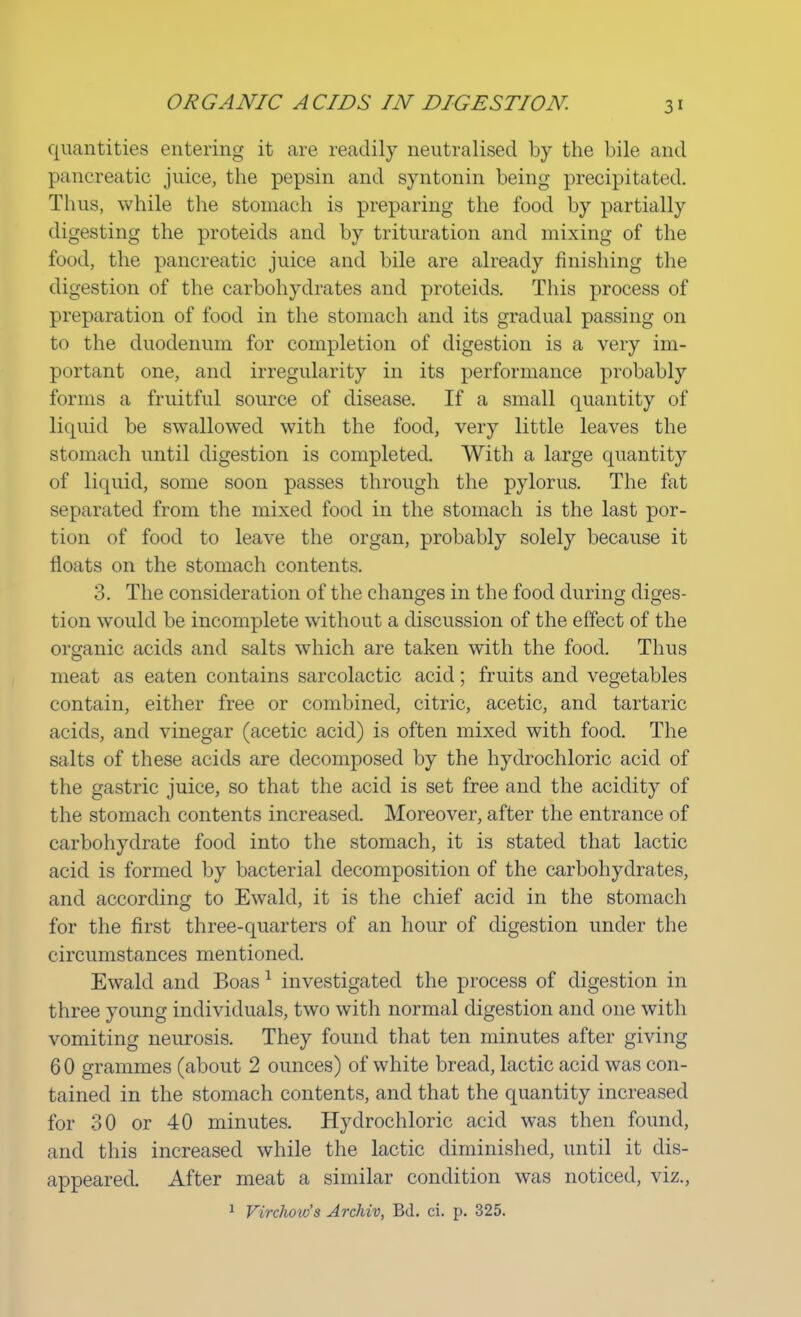 quantities entering it are readily neutralised by the bile and pancreatic juice, the pepsin and syntonin being precipitated. Thus, while the stomach is preparing the food by partially digesting the proteids and by trituration and mixing of the food, the pancreatic juice and bile are already finishing the digestion of the carbohydrates and proteids. This process of preparation of food in the stomach and its gradual passing on to the duodenum for completion of digestion is a very im- portant one, and irregularity in its performance probably forms a fruitful source of disease. If a small quantity of liquid be swallowed with the food, very little leaves the stomach until digestion is completed. With a large quantity of liquid, some soon passes through the pylorus. The fat separated from the mixed food in the stomach is the last por- tion of food to leave the organ, probably solely because it floats on the stomach contents. 3. The consideration of the changes in the food during diges- tion would be incomplete without a discussion of the effect of the organic acids and salts which are taken with the food. Thus meat as eaten contains sarcolactic acid; fruits and vegetables contain, either free or combined, citric, acetic, and tartaric acids, and vinegar (acetic acid) is often mixed with food. The salts of these acids are decomposed by the hydrochloric acid of the gastric juice, so that the acid is set free and the acidity of the stomach contents increased. Moreover, after the entrance of carbohydrate food into the stomach, it is stated that lactic acid is formed by bacterial decomposition of the carbohydrates, and according to Ewald, it is the chief acid in the stomach for the first three-quarters of an hour of digestion under the circumstances mentioned. Ewald and Boas1 investigated the process of digestion in three young individuals, two with normal digestion and one with vomiting neurosis. They found that ten minutes after giving 6 0 grammes (about 2 ounces) of white bread, lactic acid was con- tained in the stomach contents, and that the quantity increased for 30 or 40 minutes. Hydrochloric acid was then found, and this increased while the lactic diminished, until it dis- appeared. After meat a similar condition was noticed, viz., 1 Virchoio's Archiv, Bd. ci. p. 325.