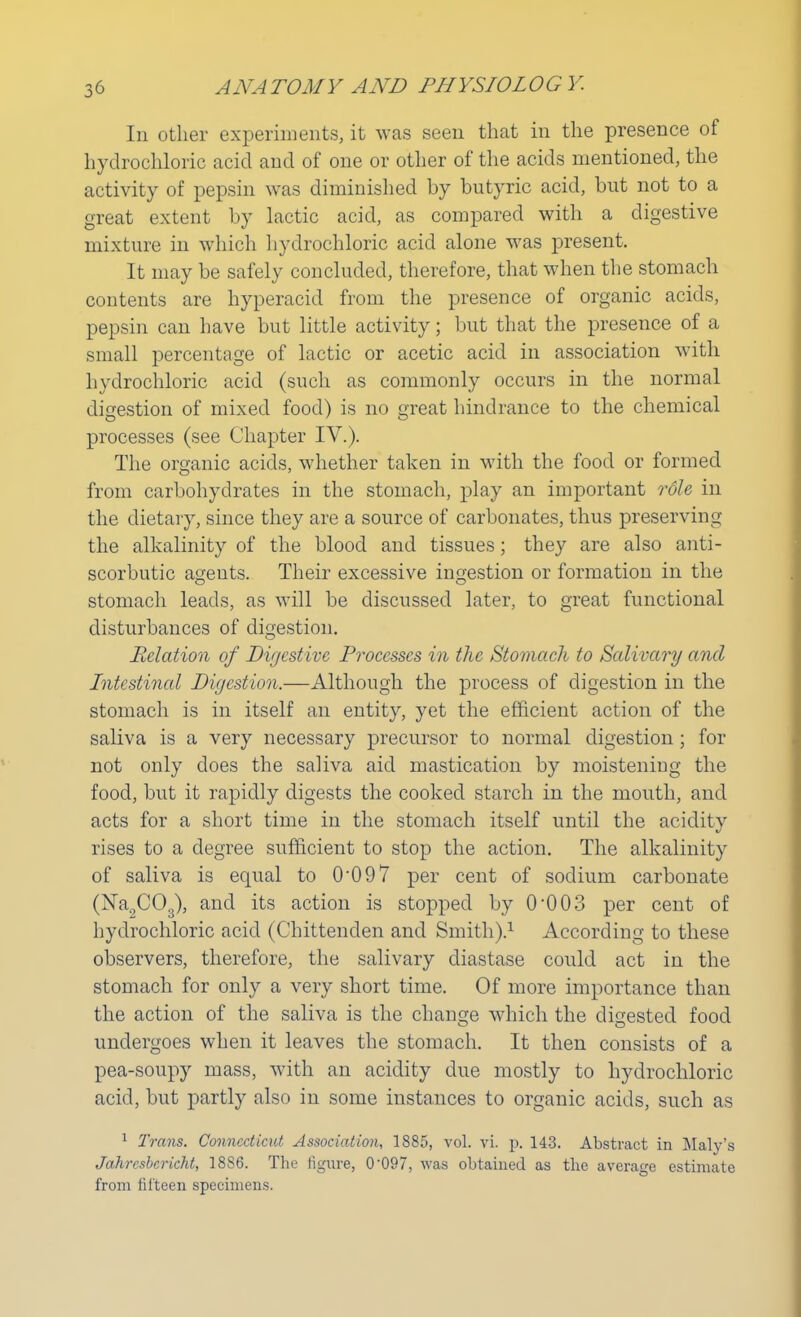 In other experiments, it was seen that in the presence of hydrochloric acid and of one or other of the acids mentioned, the activity of pepsin was diminished by butyric acid, but not to a great extent by lactic acid, as compared with a digestive mixture in which hydrochloric acid alone was present. It may be safely concluded, therefore, that when the stomach contents are hyperacid from the presence of organic acids, pepsin can have but little activity; but that the presence of a small percentage of lactic or acetic acid in association with hydrochloric acid (such as commonly occurs in the normal digestion of mixed food) is no great hindrance to the chemical processes (see Chapter IV.). The organic acids, whether taken in with the food or formed from carbohydrates in the stomach, play an important role in the dietary, since they are a source of carbonates, thus preserving the alkalinity of the blood and tissues; they are also anti- scorbutic ageuts. Their excessive ingestion or formation in the stomach leads, as will be discussed later, to great functional disturbances of digestion. Relation of Digestive Processes in the Stomach to Salivary and Intestinal Digestion.—Although the process of digestion in the stomach is in itself an entity, yet the efficient action of the saliva is a very necessary precursor to normal digestion; for not only does the saliva aid mastication by moistening the food, but it rapidly digests the cooked starch in the mouth, and acts for a short time in the stomach itself until the acidity rises to a degree sufficient to stop the action. The alkalinity of saliva is equal to 0'097 per cent of sodium carbonate (Na0C03), and its action is stopped by 0-003 per cent of hydrochloric acid (Chittenden and Smith).1 According to these observers, therefore, the salivary diastase could act in the stomach for only a very short time. Of more importance than the action of the saliva is the change which the digested food undergoes when it leaves the stomach. It then consists of a pea-soupy mass, with an acidity due mostly to hydrochloric acid, but partly also in some instances to organic acids, such as 1 Trans. Connecticut Association, 1885, vol. vi. p. 143. Abstract in Maly's Jahrcsbcricht, 18S6. The figure, 0-097, was obtained as the average estimate from fifteen specimens.