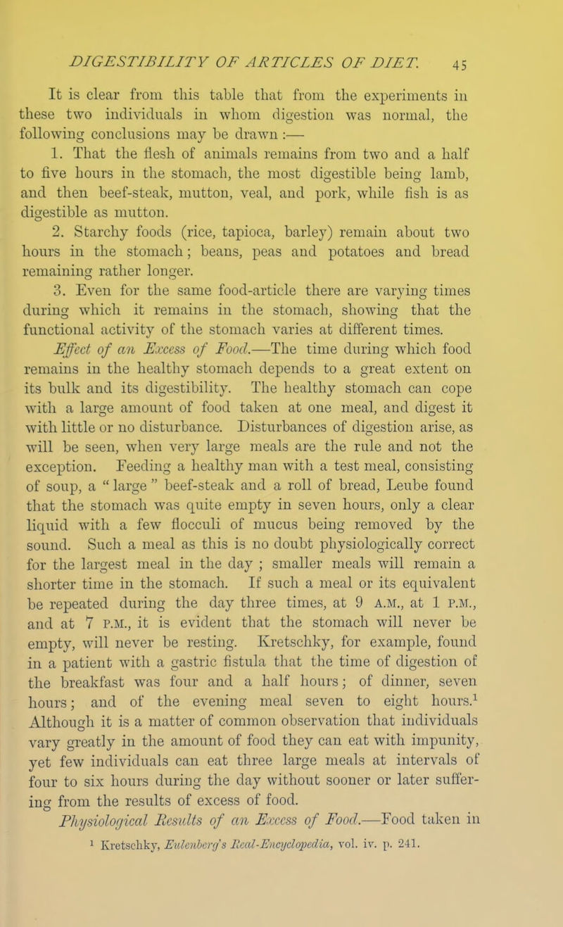 DIGESTIBILITY OF ARTICLES OF DIET It is clear from this table that from the experiments in these two individuals in whom digestion was normal, the following conclusions may be drawn :— 1. That the flesh of animals remains from two and a half to five hours in the stomach, the most digestible being lamb, and then beef-steak, mutton, veal, and pork, while fish is as digestible as mutton. 2. Starchy foods (rice, tapioca, barley) remain about two hours in the stomach; beans, peas and potatoes and bread remaining rather longer. 3. Even for the same food-article there are varying times during which it remains in the stomach, showing that the functional activity of the stomach varies at different times. Effect of an Excess of Food.—The time during which food remains in the healthy stomach depends to a great extent on its bulk and its digestibility. The healthy stomach can cope with a large amount of food taken at one meal, and digest it with little or no disturbance. Disturbances of digestion arise, as will be seen, when very large meals are the rule and not the exception. Feeding a healthy man with a test meal, consisting of soup, a large beef-steak and a roll of bread, Leube found that the stomach was quite empty in seven hours, only a clear liquid with a few fiocculi of mucus being removed by the sound. Such a meal as this is no doubt physiologically correct for the largest meal in the day ; smaller meals will remain a shorter time in the stomach. If such a meal or its equivalent be repeated during the day three times, at 9 a.m., at 1 p.m., and at 7 p.m., it is evident that the stomach will never be empty, will never be resting. Kretschky, for example, found in a patient with a gastric fistula that the time of digestion of the breakfast was four and a half hours; of dinner, seven hours; and of the evening meal seven to eight hours.1 Although it is a matter of common observation that individuals vary greatly in the amount of food they can eat with impunity, yet few individuals can eat three large meals at intervals of four to six hours during the day without sooner or later suffer- ing from the results of excess of food. Physiological Results of an Excess of Food.—Food taken in 1 Kretschky, Eulenberys Real-Encyclopedia, vol. iv. p. 241.