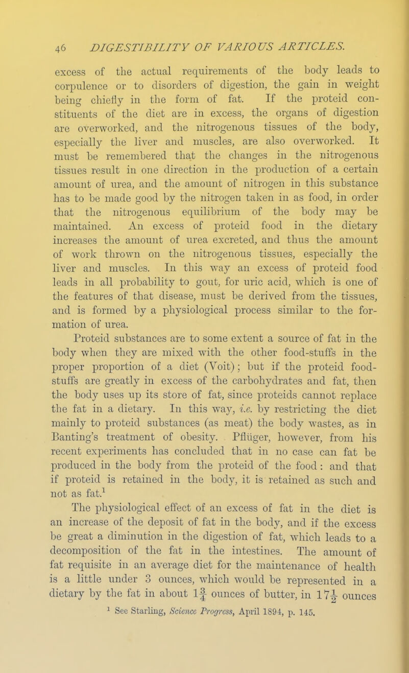excess of the actual requirements of the body leads to corpulence or to disorders of digestion, the gain in weight being chiefly in the form of fat. If the proteid con- stituents of the diet are in excess, the organs of digestion are overworked, and the nitrogenous tissues of the body, especially the liver and muscles, are also overworked. It must be remembered that the changes in the nitrogenous tissues result in one direction in the production of a certain amount of urea, and the amount of nitrogen in this substance has to be made good by the nitrogen taken in as food, in order that the nitrogenous equilibrium of the body may be maintained. An excess of proteid food in the dietary increases the amount of urea excreted, and thus the amount of work thrown on the nitrogenous tissues, especially the liver and muscles. In this way an excess of proteid food leads in all probability to gout, for uric acid, which is one of the features of that disease, must be derived from the tissues, and is formed by a physiological process similar to the for- mation of urea. Proteid substances are to some extent a source of fat in the body when they are mixed with the other food-stuffs in the proper proportion of a diet (Voit); but if the proteid food- stuffs are greatly in excess of the carbohydrates and fat, then the body uses up its store of fat, since proteids cannot replace the fat in a dietary. In this way, i.e. by restricting the diet mainly to proteid substances (as meat) the body wastes, as in Banting's treatment of obesity. Pfliiger, however, from his recent experiments has concluded that in no case can fat be produced in the body from the proteid of the food: and that if proteid is retained in the body, it is retained as such and not as fat.1 The physiological effect of an excess of fat in the diet is an increase of the deposit of fat in the body, and if the excess be great a diminution in the digestion of fat, which leads to a decomposition of the fat in the intestines. The amount of fat requisite in an average diet for the maintenance of health is a little under 3 ounces, which would be represented in a dietary by the fat in about If ounces of butter, in 17^- ounces 1 See Starling, Science Progress, April 1894, p. 145.