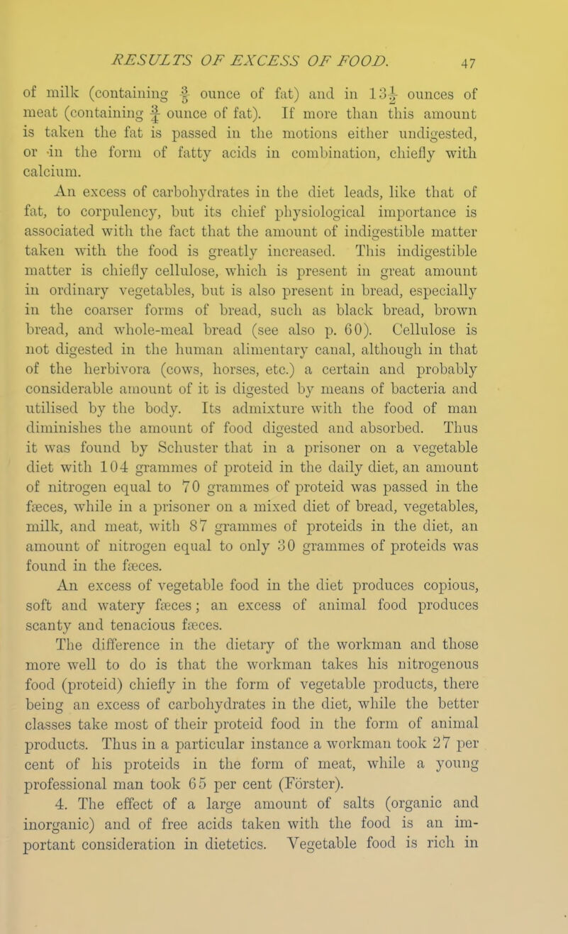 of milk (containing | ounce of fat) and in 13i- ounces of meat (containing ^ ounce of fat). If more than this amount is taken the fat is passed in the motions either undigested, or -in the form of fatty acids in combination, chiefly with calcium. An excess of carbohydrates in the diet leads, like that of fat, to corpulency, but its chief physiological importance is associated with the fact that the amount of indigestible matter taken with the food is greatly increased. This indigestible matter is chiefly cellulose, which is present in great amount in ordinary vegetables, but is also present in bread, especially in the coarser forms of bread, such as black bread, brown bread, and whole-meal bread (see also p. GO). Cellulose is not digested in the human alimentary canal, although in that of the herbivora (cows, horses, etc.) a certain and probably considerable amount of it is digested by means of bacteria and utilised by the body. Its admixture with the food of man diminishes the amount of food digested and absorbed. Thus it was found by Schuster that in a prisoner on a vegetable diet with 104 grammes of proteid in the daily diet, an amount of nitrogen equal to 70 grammes of proteid was passed in the faaces, while in a prisoner on a mixed diet of bread, vegetables, milk, and meat, with 87 grammes of proteids in the diet, an amount of nitrogen equal to only 30 grammes of proteids was found in the freces. An excess of vegetable food in the diet produces copious, soft and watery freces; an excess of animal food produces scanty and tenacious fa?ces. The difference in the dietary of the workman and those more well to do is that the workman takes his nitrogenous food (proteid) chiefly in the form of vegetable products, there being an excess of carbohydrates in the diet, while the better classes take most of their proteid food in the form of animal products. Thus in a particular instance a workman took 27 per cent of his proteids in the form of meat, while a young professional man took 65 per cent (Forster). 4. The effect of a large amount of salts (organic and inorganic) and of free acids taken with the food is an im- portant consideration in dietetics. Vegetable food is rich in