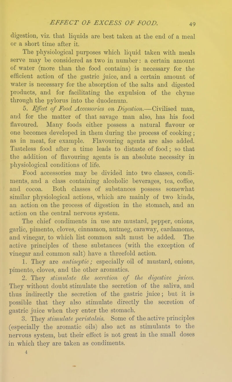 digestion, viz. that liquids are best taken at the end of a meal or a short time after it. The physiological purposes which liquid taken with meals serve may be considered as two in number: a certain amount of water (more than the food contains) is necessary for the efficient action of the gastric juice, and a certain amount of water is necessary for the absorption of the salts and digested products, and for facilitating the expulsion of the chyme through the pylorus into the duodenum. 5. Effect of Food Accessories on Digestion.—Civilised man, and for the matter of that savage man also, has his food flavoured. Many foods either possess a natural flavour or one becomes developed in them during the process of cooking; as in meat, for example. Flavouring agents are also added. Tasteless food after a time leads to distaste of food; so that the addition of flavouring agents is an absolute necessity in physiological conditions of life. Food accessories may be divided into two classes, condi- ments, and a class containing alcoholic beverages, tea, coffee, and cocoa. Both classes of substances possess somewhat similar physiological actions, which are mainly of two kinds, an action on the process of digestion in the stomach, and an action on the central nervous system. The chief condiments in use are mustard, pepper, onions, garlic, pimento, cloves, cinnamon, nutmeg, caraway, cardamoms, and vinegar, to which list common salt must be added. The active principles of these substances (with the exception of vinegar and common salt) have a threefold action. 1. They are antiseptic; especially oil of mustard, onions, pimento, cloves, and the other aromatics. 2. They stimulate the secretion of the digestive juices. They without doubt stimulate the secretion of the saliva, and thus indirectly the secretion of the gastric juice; but it is possible that they also stimulate directly the secretion of gastric juice when they enter the stomach. 3. They stimulate peristalsis. Some of the active principles (especially the aromatic oils) also act as stimulants to the nervous system, but their effect is not great in the small closes in which they are taken as condiments. 4