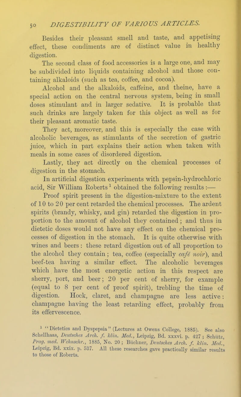 Besides their pleasant smell and taste, and appetising effect, these condiments are of distinct value in healthy digestion. The second class of food accessories is a large one, and may be subdivided into liquids containing alcohol and those con- taining alkaloids (such as tea, coffee, and cocoa). Alcohol and the alkaloids, caffeine, and theine, have a special action on the central nervous system, being in small doses stimulant and in larger sedative. It is probable that such drinks are largely taken for this object as well as for their pleasant aromatic taste. They act, moreover, and this is especially the case with alcoholic beverages, as stimulants of the secretion of gastric juice, which in part explains their action when taken with meals in some cases of disordered digestion. Lastly, they act directly on the chemical processes of digestion in the stomach. In artificial digestion experiments with pepsin-hydrochloric acid, Sir William Eoberts1 obtained the following results :— Proof spirit present in the digestion-mixture to the extent of 10 to 2 0 per cent retarded the chemical processes. The ardent spirits (brandy, whisky, and gin) retarded the digestion in pro- portion to the amount of alcohol they contained; and thus in dietetic doses would not have any effect on the chemical pro- cesses of digestion in the stomach. It is quite otherwise with wines and beers : these retard digestion out of all proportion to the alcohol they contain; tea, coffee (especially cafe noir), and beef-tea having a similar effect. The alcoholic beverages which have the most energetic action in this respect are sherry, port, and beer; 20 per cent of sherry, for example (equal to 8 per cent of proof spirit), trebling the time of digestion. Hock, claret, and champagne are less active: champagne having the least retarding effect, probably from its effervescence. 1 Dietetics and Dyspepsia  (Lectures at Owens College, 1885). See also Schellhaas, Dcutschcs Arch. f. klin. Med., Leipzig, Bd. xxxvi. p. 427; Schiitz, Prog. mcd. Wchnschr., 1885, No. 20; Bticlmer, Dcutschcs Arch. f. klin, Med,, Leipzig, Bd. xxix. p. 537. All these researches gave practically similar results to those of Roberts.