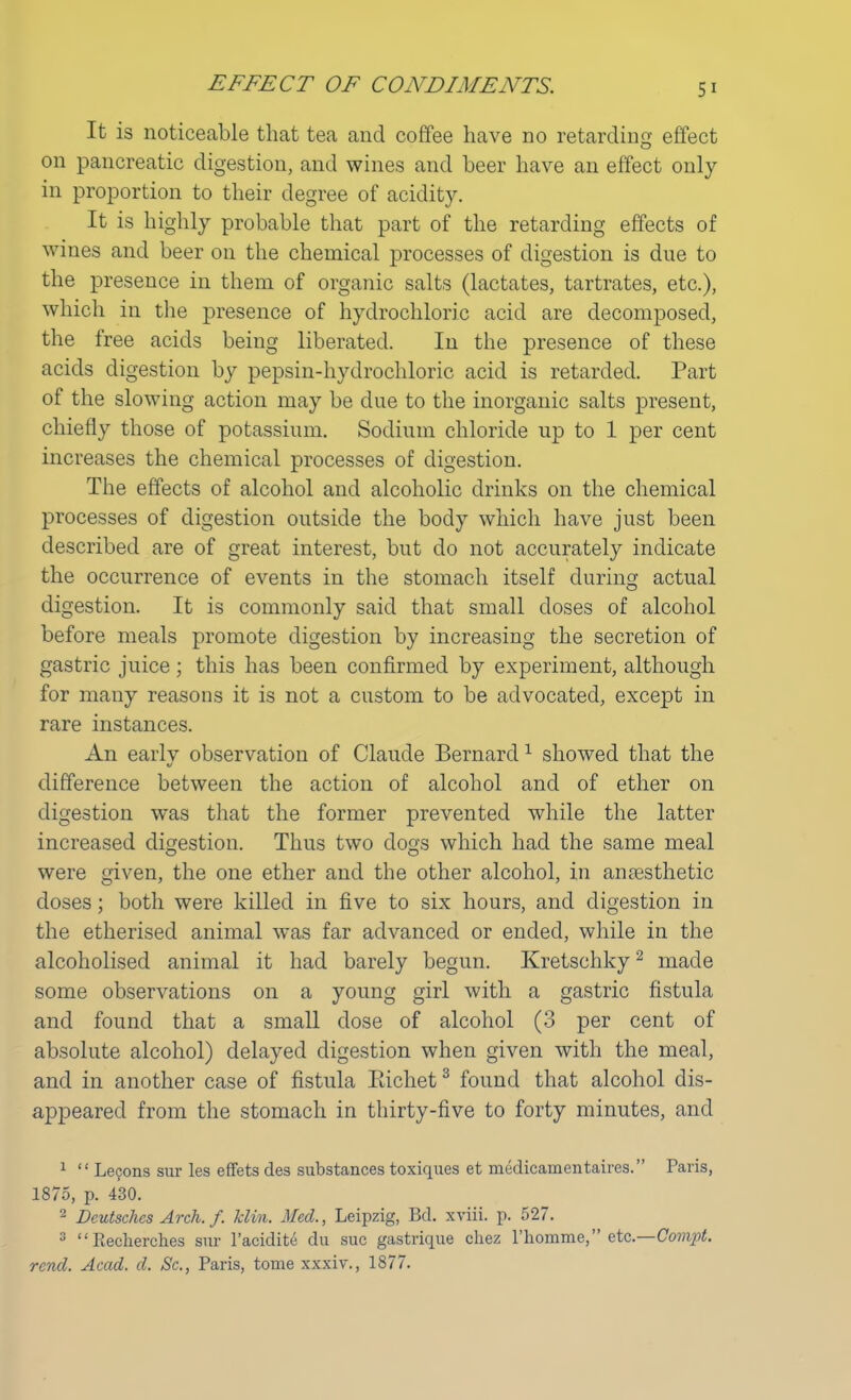 EFFECT OF C ONE) EVE NTS. It is noticeable that tea and coffee have no retarding effect on pancreatic digestion, and wines and beer have an effect only in proportion to their degree of acidity. It is highly probable that part of the retarding effects of wines and beer on the chemical processes of digestion is due to the presence in them of organic salts (lactates, tartrates, etc.), which in the presence of hydrochloric acid are decomposed, the free acids being liberated. In the presence of these acids digestion by pepsin-hydrochloric acid is retarded. Part of the slowing action may be due to the inorganic salts present, chiefly those of potassium. Sodium chloride up to 1 per cent increases the chemical processes of digestion. The effects of alcohol and alcoholic drinks on the chemical processes of digestion outside the body which have just been described are of great interest, but do not accurately indicate the occurrence of events in the stomach itself during actual digestion. It is commonly said that small closes of alcohol before meals promote digestion by increasing the secretion of gastric juice; this has been confirmed by experiment, although for many reasons it is not a custom to be advocated, except in rare instances. An early observation of Claude Bernard1 showed that the difference between the action of alcohol and of ether on digestion was that the former prevented while the latter increased digestion. Thus two dogs which had the same meal were given, the one ether and the other alcohol, in anaesthetic doses; both were killed in five to six hours, and digestion in the etherised animal was far advanced or ended, while in the alcoholised animal it had barely begun. Kretschky2 made some observations on a young girl with a gastric fistula and found that a small dose of alcohol (3 per cent of absolute alcohol) delayed digestion when given with the meal, and in another case of fistula Eichet3 found that alcohol dis- appeared from the stomach in thirty-five to forty minutes, and 1  Lecons sur les effets des substances toxiques et medicamentaires. Paris, 1875, p. 430. 2 Deutschcs Arch. f. Tclin. Med., Leipzig, Bd. xviii. p. 527. 3 Eecherches sur l'acidite du sue gastrique chez l'homme, etc.—Compt. rend. Acad. d. Sc., Paris, tome xxxiv., 1877.