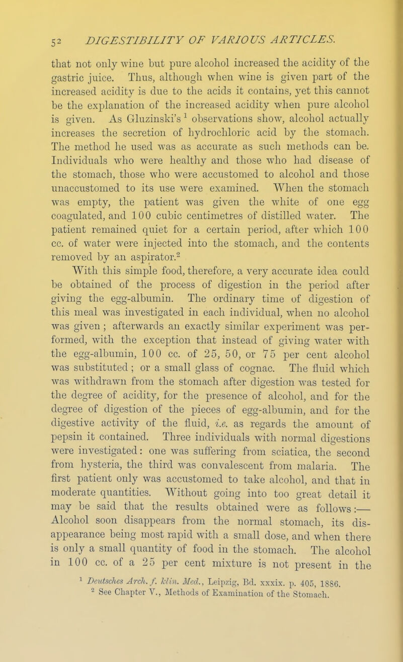 that not only wine but pure alcohol increased the acidity of the gastric juice. Thus, although when wine is given part of the increased acidity is due to the acids it contains, yet this cannot be the explanation of the increased acidity when pure alcohol is given. As Gluzinski's 1 observations show, alcohol actually increases the secretion of hydrochloric acid by the stomach. The method he used was as accurate as such methods can be. Individuals who were healthy and those who had disease of the stomach, those who were accustomed to alcohol and those unaccustomed to its use were examined. When the stomach was empty, the patient was given the white of one egg coagulated, and 100 cubic centimetres of distilled water. The patient remained quiet for a certain period, after which 100 cc. of water were injected into the stomach, and the contents removed by an aspirator.2 With this simple food, therefore, a very accurate idea could be obtained of the process of digestion in the period after giving the egg-albumin. The ordinary time of digestion of this meal was investigated in each individual, when no alcohol was given; afterwards an exactly similar experiment was per- formed, with the exception that instead of giving water with the egg-albumin, 100 cc. of 25, 50, or 75 per cent alcohol was substituted ; or a small glass of cognac. The fluid which was withdrawn from the stomach after digestion was tested for the degree of acidity, for the presence of alcohol, and for the degree of digestion of the jjieces of egg-albumin, and for the digestive activity of the fluid, i.e. as regards the amount of pepsin it contained. Three individuals with normal digestions were investigated: one was suffering from sciatica, the second from hysteria, the third was convalescent from malaria. The first patient only was accustomed to take alcohol, and that in moderate quantities. Without going into too great detail it may be said that the results obtained were as follows:— Alcohol soon disappears from the normal stomach, its dis- appearance being most rapid with a small dose, and when there is only a small quantity of food in the stomach. The alcohol in 100 cc. of a 25 per cent mixture is not present in the 1 Dcutsches Arch. f. Mm. Med., Leipzig, Bd. xxxix. p. 405, 1886.