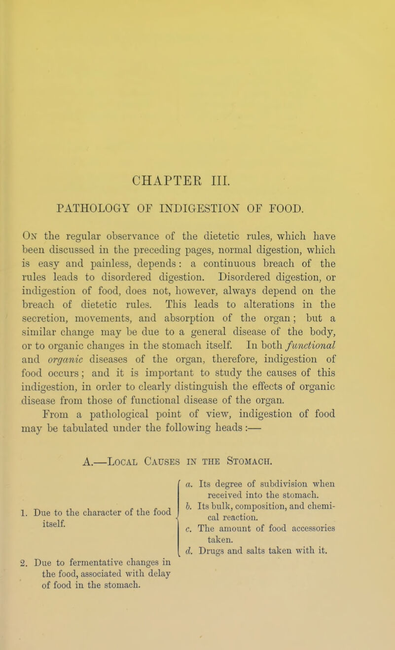 CHAPTER III. PATHOLOGY OF INDIGESTION OF FOOD. On the regular observance of the dietetic rules, which have been discussed in the preceding pages, normal digestion, which is easy and painless, depends: a continuous breach of the rules leads to disordered digestion. Disordered digestion, or indigestion of food, does not, however, always depend on the breach of dietetic rules. This leads to alterations in the secretion, movements, and absorption of the organ; but a similar change may be due to a general disease of the body, or to organic changes in the stomach itself. In both f unctional and organic diseases of the organ, therefore, indigestion of food occurs; and it is important to study the causes of this indigestion, in order to clearly distinguish the effects of organic disease from those of functional disease of the organ. From a pathological point of view, indigestion of food may be tabulated under the following heads:— A.—Local Causes in the Stomach. 1. Due to the character of the food itself. 2. Due to fermentative changes in the food, associated with delay of food in the stomach. a. Its degree of subdivision when received into the stomach. b. Its bulk, composition, and chemi- cal reaction. c. The amount of food accessories taken. d. Drugs and salts taken with it.
