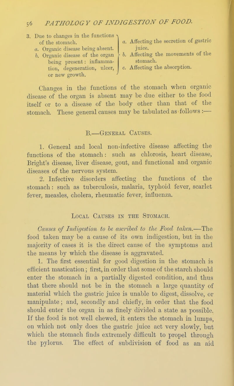 3. Due to changes in the functions > of the stomach. a. Organic disease being absent. b. Organic disease of the organ being present: inflamma- tion, degeneration, ulcer, or new growth. a. Affecting the secretion of gastric juice. ► b. Affecting the movements of the stomach. c. Affecting the absorption. Changes in the functions of the stomach when organic disease of the organ is absent may be clue either to the food itself or to a disease of the body other than that of the stomach. These general causes may be tabulated as follows :— B.—General Causes. 1. General and local non-infective disease affecting the functions of the stomach: such as chlorosis, heart disease, Bright's disease, liver disease, gout, and functional and organic diseases of the nervous system. 2. Infective disorders affecting the functions of the stomach: such as tuberculosis, malaria, typhoid fever, scarlet fever, measles, cholera, rheumatic fever, influenza. Local Causes in the Stomach. Causes of Indigestion to be ascribed to the Food taken.—The food taken may be a cause of its own indigestion, but in the majority of cases it is the direct cause of the symptoms and the means by which the disease is aggravated. 1. The first essential for good digestion in the stomach is efficient mastication; first, in order that some of the starch should enter the stomach in a partially digested condition, and thus that there should not be in the stomach a large quantity of material which the gastric juice is unable to digest, dissolve, or manipulate; and, secondly and chiefly, in order that the food should enter the organ in as finely divided a state as possible. If the food is not well chewed, it enters the stomach in lumps, on which not only does the gastric juice act very slowly, but which the stomach finds extremely difficult to propel through the pylorus. The effect of subdivision of food as an aid