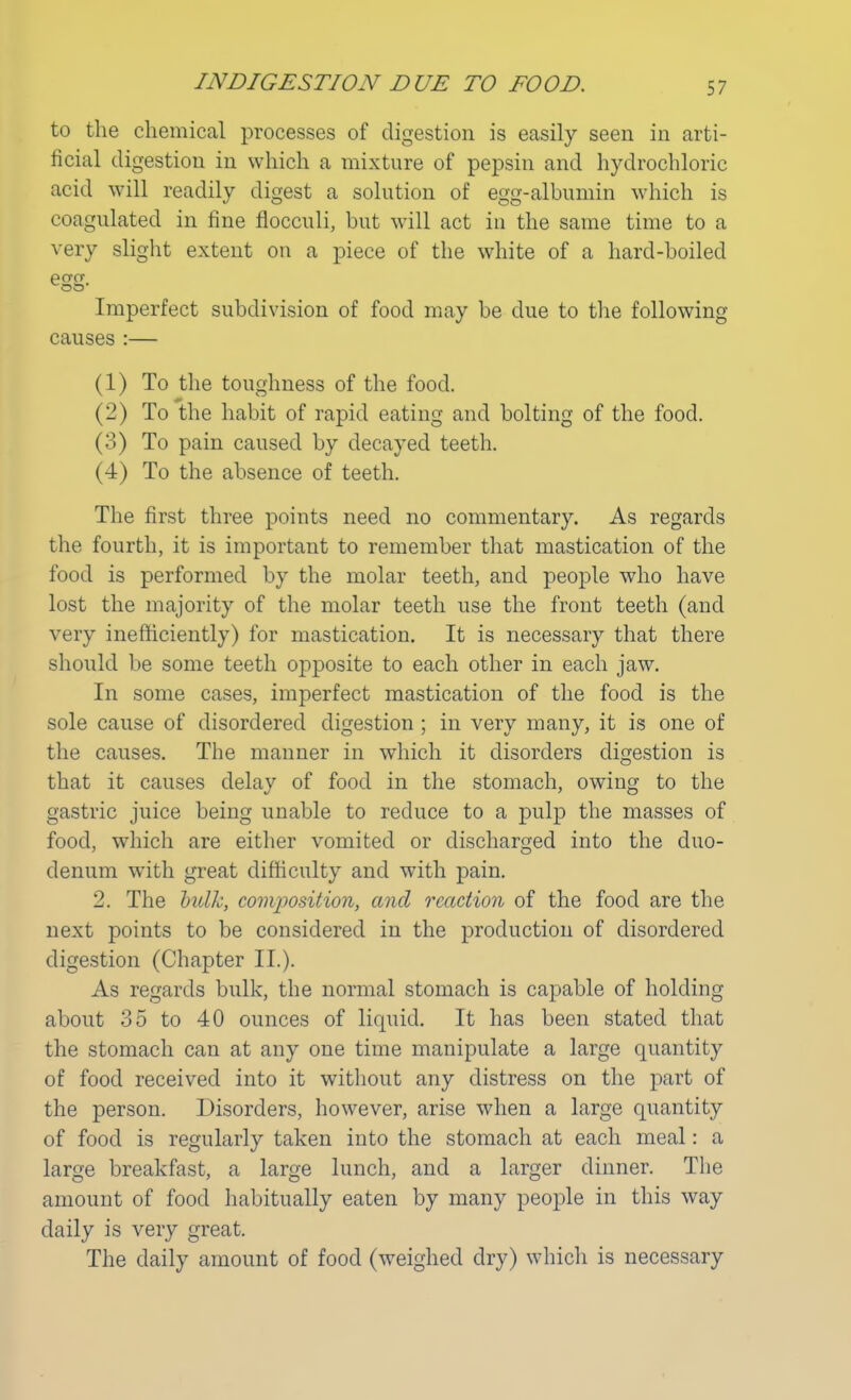 to the chemical processes of digestion is easily seen in arti- ficial digestion in which a mixture of pepsin and hydrochloric acid will readily digest a solution of egg-albumin which is coagulated in fine flocculi, but will act in the same time to a very slight extent on a piece of the white of a hard-boiled egg- Imperfect subdivision of food may be due to the following causes :— (1) To the toughness of the food. (2) To the habit of rapid eating and bolting of the food. (3) To pain caused by decayed teeth. (4) To the absence of teeth. The first three points need no commentary. As regards the fourth, it is important to remember that mastication of the food is performed by the molar teeth, and people who have lost the majority of the molar teeth use the front teeth (and very inefficiently) for mastication. It is necessary that there should be some teeth opposite to each other in each jaw. In some cases, imperfect mastication of the food is the sole cause of disordered digestion ; in very many, it is one of the causes. The manner in which it disorders digestion is that it causes delay of food in the stomach, owing to the gastric juice being unable to reduce to a pulp the masses of food, which are either vomited or discharged into the duo- denum with great difficulty and with pain. 2. The bulk, composition, and reaction of the food are the next points to be considered in the production of disordered digestion (Chapter II.). As regards bulk, the normal stomach is capable of holding about 35 to 40 ounces of liquid. It has been stated that the stomach can at any one time manipulate a large quantity of food received into it without any distress on the part of the person. Disorders, however, arise when a large quantity of food is regularly taken into the stomach at each meal: a large breakfast, a large lunch, and a larger dinner. The amount of food habitually eaten by many people in this way daily is very great. The daily amount of food (weighed dry) which is necessary