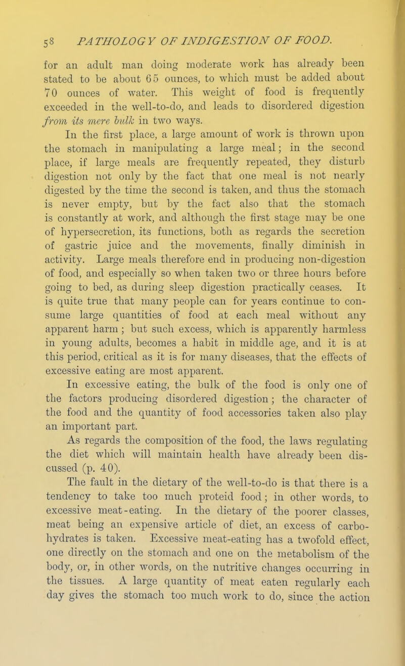 for an adult man doing moderate work has already been stated to be about 65 ounces, to which must be added about 70 ounces of water. This weight of food is frequently exceeded in the well-to-do, and leads to disordered digestion from Us mere bulk in two ways. In the first place, a large amount of work is thrown upon the stomach in manipulating a large meal; in the second place, if large meals are frequently repeated, they disturb digestion not only by the fact that one meal is not nearly digested by the time the second is taken, and thus the stomach is never empty, but by the fact also that the stomach is constantly at work, and although the first stage may be one of hypersecretion, its functions, both as regards the secretion of gastric juice and the movements, finally diminish in activity. Large meals therefore end in producing non-digestion of food, and especially so when taken two or three hours before going to bed, as during sleep digestion practically ceases. It is quite true that many people can for years continue to con- sume large quantities of food at each meal without any apparent harm ; but such excess, which is apparently harmless in young adults, becomes a habit in middle age, and it is at this period, critical as it is for many diseases, that the effects of excessive eating are most apparent. In excessive eating, the bulk of the food is only one of the factors producing disordered digestion; the character of the food and the quantity of food accessories taken also play an important part. As regards the composition of the food, the laws regulating the diet which will maintain health have already been dis- cussed (p. 40). The fault in the dietary of the well-to-do is that there is a tendency to take too much proteid food; in other words, to excessive meat-eating. In the dietary of the poorer classes, meat being an expensive article of diet, an excess of carbo- hydrates is taken. Excessive meat-eating has a twofold effect, one directly on the stomach and one on the metabolism of the body, or, in other words, on the nutritive changes occurring in the tissues. A large quantity of meat eaten regularly each day gives the stomach too much work to do, since the action