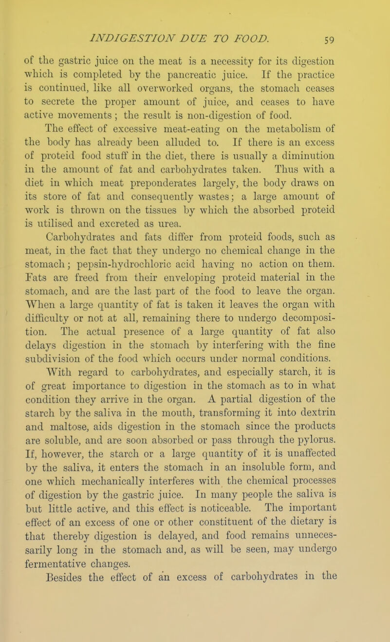 of the gastric juice on the meat is a necessity for its digestion which is completed by the pancreatic juice. If the practice is continued, like all overworked organs, the stomach ceases to secrete the proper amount of juice, and ceases to have active movements ; the result is non-digestion of food. The effect of excessive meat-eating on the metabolism of the body has already been alluded to. If there is an excess of proteid food stun0 in the diet, there is usually a diminution in the amount of fat and carbohydrates taken. Thus with a diet in which meat preponderates largely, the body draws on its store of fat and consequently wastes; a large amount of work is thrown on the tissues by which the absorbed proteid is utilised and excreted as urea. Carbohydrates and fats differ from proteid foods, such as meat, in the fact that they undergo no chemical change in the stomach; pepsin-hydrochloric acid having no action on them. Fats are freed from their enveloping proteid material in the stomach, and are the last part of the food to leave the organ. When a large quantity of fat is taken it leaves the organ with difficulty or not at all, remaining there to undergo decomposi- tion. The actual presence of a large quantity of fat also delays digestion in the stomach by interfering with the fine subdivision of the food which occurs under normal conditions. With regard to carbohydrates, and especially starch, it is of great importance to digestion in the stomach as to in what condition they arrive in the organ. A partial digestion of the starch by the saliva in the mouth, transforming it into dextrin and maltose, aids digestion in the stomach since the products are soluble, and are soon absorbed or pass through the pylorus. If, however, the starch or a large quantity of it is unaffected bv the saliva, it enters the stomach in an insoluble form, and one which mechanically interferes with the chemical processes of digestion by the gastric juice. In many people the saliva is but little active, and this effect is noticeable. The important effect of an excess of one or other constituent of the dietary is that thereby digestion is delayed, and food remains unneces- sarily long in the stomach and, as will be seen, may undergo fermentative changes. Besides the effect of an excess of carbohydrates in the