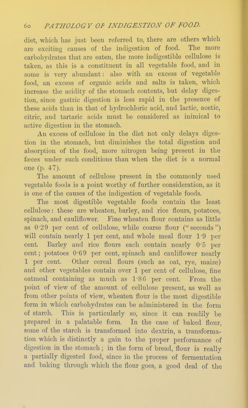 diet, which has just been referred to, there are others which are exciting causes of the indigestion of food. The more carbohydrates that are eaten, the more indigestible cellulose is taken, as this is a constituent in all vegetable food, and in some is very abundant: also with an excess of vegetable food, an excess of organic acids and salts is taken, which increase the acidity of the stomach contents, but delay diges- tion, since gastric digestion is less rapid in the presence of these acids than in that of hydrochloric acid, and lactic, acetic, citric, and tartaric acids must be considered as inimical to active digestion in the stomach. An excess of cellulose in the diet not only delays diges- tion in the stomach, but diminishes the total digestion and absorption of the food, more nitrogen being present in the fseees under such conditions than when the diet is a normal one (p. 47). The amount of cellulose present in the commonly used vegetable foods is a point worthy of further consideration, as it is one of the causes of the indigestion of vegetable foods. The most digestible vegetable foods contain the least cellulose: these are wheaten, barley, and rice flours, potatoes, spinach, and cauliflower. Fine wheaten flour contains as little as 0'29 per cent of cellulose, while coarse flour (seconds) will contain nearly 1 per cent, and whole meal flour 1/9 per cent. Barley and rice flours each contain nearly 05 per cent; potatoes 0'69 per cent, spinach and cauliflower nearly 1 per cent. Other cereal flours (such as oat, rye, maize) and other vegetables contain over 1 per cent of cellulose, fine oatmeal containing as much as 1/86 per cent. From the point of view of the amount of cellulose present, as well as from other points of view, wheaten flour is the most digestible form in which carbohydrates can be administered in the form of starch. This is particularly so, since it can readily be prepared in a palatable form. In the case of baked flour, some of the starch is transformed into dextrin, a transforma- tion which is distinctly a gain to the proper performance of digestion in the stomach; in the form of bread, flour is really a partially digested food, since in the process of fermentation and baking through which the flour goes, a good deal of the