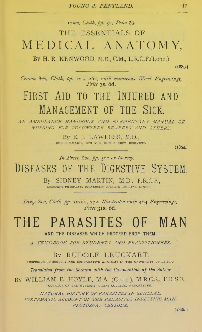 \2?no, Cloth, pp. 52, Price 2S. THE ESSENTIALS OF MEDICAL ANATOMY, By H. R. KENWOOD, M.B., CM., L.R.C.P.(Lond.) (1889.) Crown Svo, Cloth, pp. xvi., 262, with numerous Wood Engravings, Price 3s. 6d. First Aid to the Injured and Management of the Sick. AN AMBULANCE HANDBOOK AND ELEMENTARY MANUAL OF NURSLNG FOR VOLUNTEER BEARERS AND OTHERS. By E. J. LAWLESS, M.D., SURGEON-MAJOR, 4TH V. B. EAST SURREY REGIMENT. (1804.) In Press, Svo, pp. 500 or thereby. Diseases of the Digestive System. By SIDNEY MARTIN, M.D., F.R.C.P., ASSISTANT PHYSICIAN, UNIVERSITY COLLEGE HOSPITAL, LONDON. Large Svo, Cloth, pp. xxviii., 772, Illustrated with 404 Engravings, Price 31 s. 6d. THE PARASITES OF MAN AND THE DISEASES WHICH PROCEED FROM THEM. A TEXT-BOOK FOR STUDENTS AND PRACTITIONERS. By RUDOLF LEUCKART, PROFESSOR OF ZOOLOGY AND COMPARATIVE ANATOMY IN THE UNIVERSITY OF LEIPSIC Translated from the German with the Co-operation of the Author By WILLIAM E. HOYLE, M.A. (Oxon.), M.R.C.S., F.R.S.E., CURATOR OF THE MUSEUMS, OWENS COLLEGE, MANCHESTER. NATURAL HISTORY OF PARASITES IN GENERAL. SYSTEMATIC ACCOUNT OF THE PARASITES INFESTING MAN. PRO TOZOA.—CF.S TOD A. (1886)