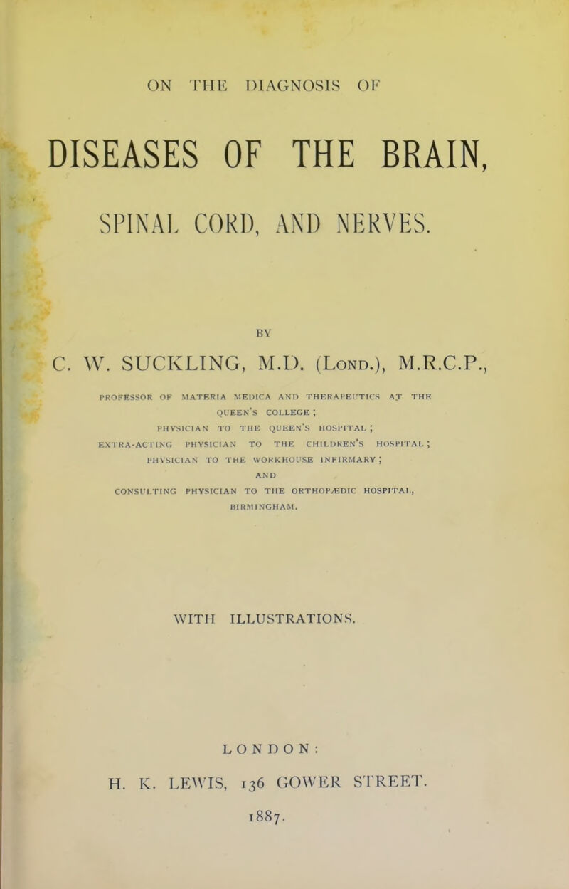 DISEASES OF SPINAL CORD, THE BRAIN, AND NERVES. BY C. W. SUCKLING, M.D. (Lond.), M.R.C.P., PROFESSOR OF MATERIA MEDICA AND THERAPEUTICS A;r THF. queen’s college ; PHYSICIAN TO THE QUEEN’S HOSPITAL ; EXTRA-ACTING PHYSICIAN TO THE CHILDREN’S HOSPITAL; PHYSICIAN TO THE WORKHOUSE INFIRMARY; AND CONSULTING PHYSICIAN TO TIIE ORTHOPAEDIC HOSPITAL, BIRMINGHAM. WITH ILLUSTRATIONS. LONDON: H. K. LEWIS, 136 GOWER STREET. 1887.