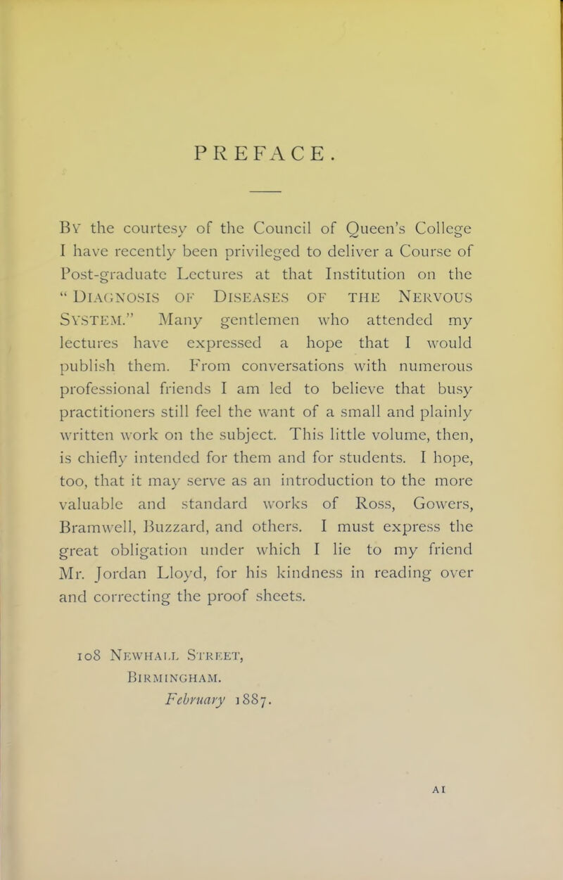 PREFACE. By the courtesy of the Council of Queen’s College I have recently been privileged to deliver a Course of Post-graduate Lectures at that Institution on the “ Diagnosis of Diseases of the Nervous SYSTEM.” Many gentlemen who attended my lectures have expressed a hope that I would publish them. From conversations with numerous professional friends I am led to believe that busy practitioners still feel the want of a small and plainly written work on the subject. This little volume, then, is chiefly intended for them and for students. I hope, too, that it may serve as an introduction to the more valuable and standard works of Ross, Gowers, Bramwell, Buzzard, and others. I must express the great obligation under which I lie to my friend Mr. Jordan Lloyd, for his kindness in reading over and correcting the proof sheets. 108 Newhait Street, Birmingham. February 1887. A I